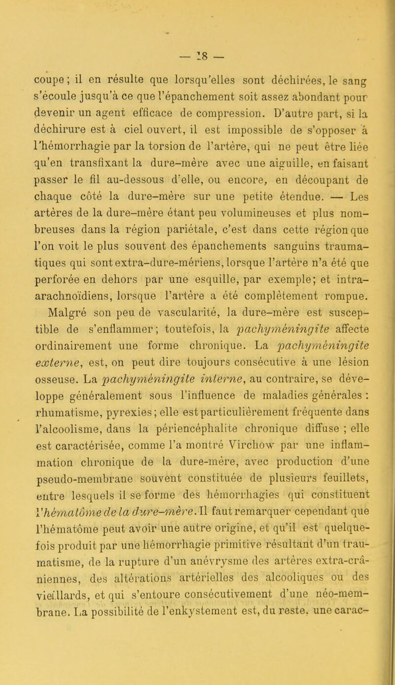 coupe ; il en résulte que lorsqu'elles sont déchirées, le sang s'écoule jusqu'à ce que l'épanchement soit assez abondant pour devenir un agent efficace de compression. D'autre part, si la déchirure est à ciel ouvert, il est impossible de s'opposer à l'hémorrhagie par la torsion de l'artère, qui ne peut être liée qu'en transfixant la dure-mère avec une aiguille, en faisant passer le fil au-dessous d'elle, ou encore, en découpant de chaque côté la dure-mère sur une petite étendue. — Les artères de la dure-mère étant peu volumineuses et plus nom- breuses dans la région pariétale, c'est dans cette région que l'on voit le plus souvent des épanchements sanguins trauma- tiques qui sont extra-dure-mériens, lorsque l'artère n'a été que perforée en dehors par une esquille, par exemple; et intra- arachnoïdiens, lorsque l'artère a été complètement rompue. Malgré son peu de vascularité, la dure-mère est suscep- tible de s'enflammer; toutefois, la 'pachyméningite affecte ordinairement une forme chronique. La pachyméningite externe, est, on peut dire toujours consécutive à une lésion osseuse. La pachyméningite interne, au contraire, se déve- loppe généralement sous l'influence de maladies générales : rhumatisme, pyrexies ; elle est particulièrement fréquente dans l'alcoolisme, dans la périencéphalite chronique diff'use ; elle est caractérisée, comme l'a montré Virchow par une inflam- mation chronique de la dure-mère, avec production d'une pseudo-membrane souvent constituée de plusieurs feuillets, entre lesquels il se forme des hémorrhagies qui constituent l'hématome de la dure-mère. Il faut remarquer cependant que l'hématôme peut avoir une autre origine, et qu'il est quelque- fois produit par une hémorrhagie primitive résultant d'un trau- matisme, de la rupture d'un anévrysme des artères extra-crâ- niennes, des altérations artérielles des alcooliques ou des viei llards, et qui s'entoure consécutivement d'une néo-mem- brane. La possibilité de l'enkystement est, du reste, unecarac-