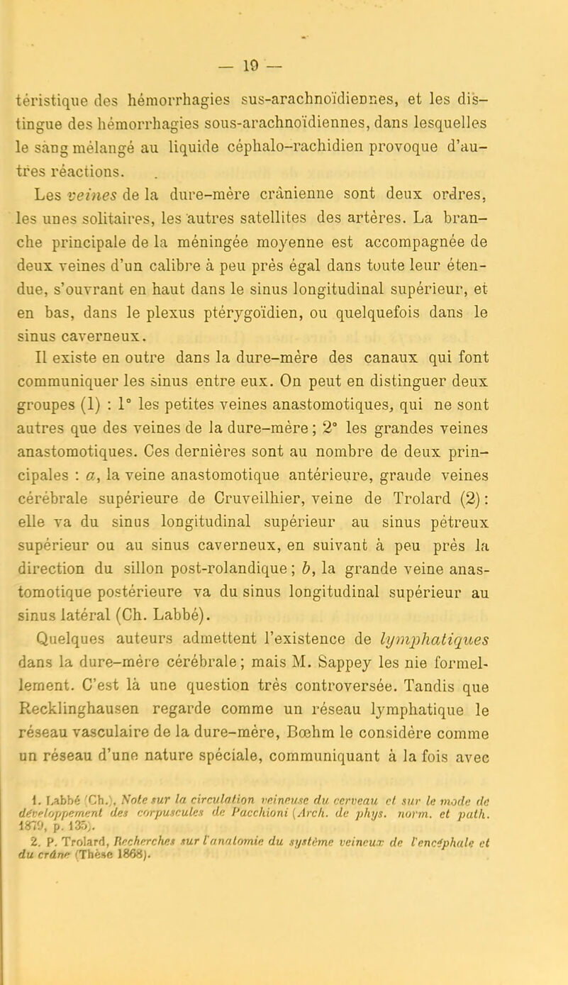 téristique des hémorrhagies sus-arachnoïdiennes, et les dis- tingue des hémorrhagies sous-arachnoïdiennes, dans lesquelles le Seing mélangé au liquide céphalo-rachidien provoque d'au- tres réactions. Les veines de la dure-mére crânienne sont deux ordres, les unes solitaires, les autres satellites des artères. La bran- che principale de la méningée moyenne est accompagnée de deux veines d'un calibre à peu près égal dans toute leur éten- due, s'ouvrant en haut dans le sinus longitudinal supérieur, et en bas, dans le plexus ptérygoïdien, ou quelquefois dans le sinus caverneux. Il existe en outre dans la dure-mère des canaux qui font communiquer les sinus entre eux. On peut en distinguer deux groupes (1) : 1° les petites veines anastomotiques, qui ne sont autres que des veines de la dure-mère ; 2° les grandes veines anastomotiques. Ces dernières sont au nombre de deux prin- cipales : cr, la veine anastomotique antérieure, grande veines cérébrale supérieure de Cruveilhier, veine de Trolard (2) : elle va du sinus longitudinal supérieur au sinus pètreux supérieur ou au sinus caverneux, en suivant à peu près la direction du sillon post-rolandique ; h, la grande veine anas- tomotique postérieure va du sinus longitudinal supérieur au sinus latéral (Ch. Labbé). Quelques auteurs admettent l'existence de lymphatiques dans la dure-mére cérébrale; mais M. Sappey les nie formel- lement. C'est là une question très controversée. Tandis que Recklinghausen regarde comme un réseau lymphatique le réseau vasculaire de la dure-mére, Bœhm le considère comme un réseau d'une nature spéciale, communiquant à la fois avec \. Labbé 'Ch.), Noie sur la circulation rninnuse du cerveau cl. sur le mode de dffv/oppernent des corpuscules de Pacchioni {Arch. de phys. norm. et path. 1870, p. 135,. 2. P. Trolard, ïïecherche» sur tanatomic du système veineux de l'encéphale et du crâne (Thèse 1868).