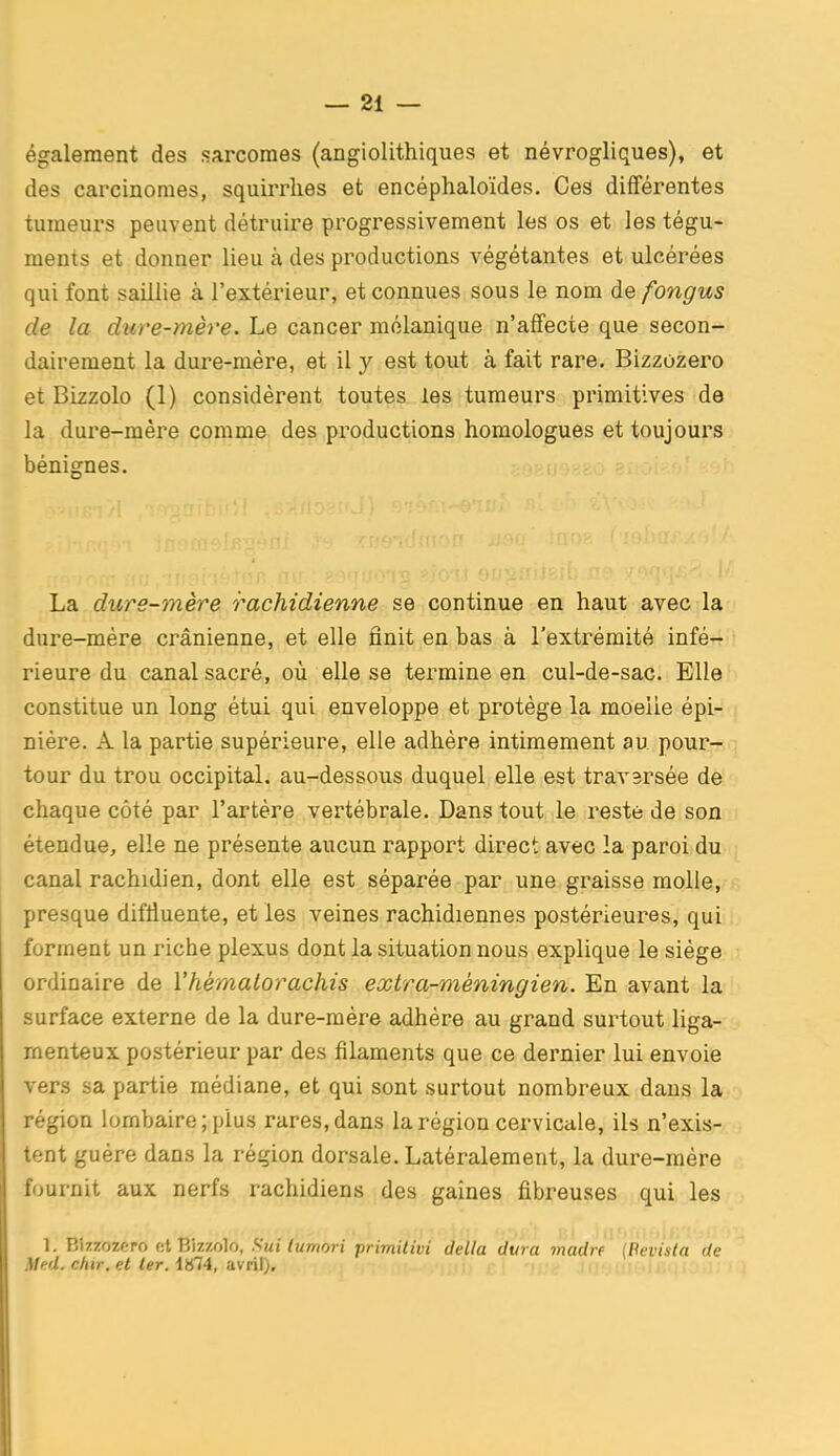 également des sarcomes (angiolithiques et névrogliques), et des carcinomes, squirrlies et encéphaloïdes. Ces différentes tumeurs peuvent détruire progressivement les os et les tégu- ments et donner lieu à des productions végétantes et ulcérées qui font saillie à l'extérieur, et connues sous le nom de fongus de la duve-mère. Le cancer molanique n'affecte que secon- dairement la dure-mère, et il y est tout à fait rare. Bizzozero et Bizzolo (1) considèrent toutes les tumeurs primitives de la dure-mère comme des productions homologues et toujours bénignes. La dure-mère rachidienne se continue en haut avec la dure-mère crânienne, et elle finit en bas à l'extrémité infé- rieure du canal sacré, où elle se termine en cul-de-sac. Elle constitue un long étui qui enveloppe et protège la moelle épi- nière. A la partie supérieure, elle adhère intimement au pour-, tour du trou occipital, au-dessous duquel elle est travsrsée de chaque côté par l'artère vertébrale. Dans tout le reste de son étendue, elle ne présente aucun rapport direct avec la paroi du canal rachidien, dont elle est séparée par une graisse molle,- presque difliuente, et les veines rachidiennes postérieures, qui forment un riche plexus dont la situation nous explique le siège ordinaire de Vhémalorachis extra-méningien. En avant la surface externe de la dure-mère adhère au grand surtout liga- menteux postérieur par des filaments que ce dernier lui envoie vers sa partie médiane, et qui sont surtout nombreux dans la région lombaire; plus rares, dans la région cervicale, ils n'exis- tent guère dans la région dorsale. Latéralement, la dure-mère fournit aux nerfs rachidiens des gaines fibreuses qui les 1. Bizzozero et Bizzolo. Sui lumori primitivi délia dura madré {Pevisla de Med. chir, et ter. 1874, avril).