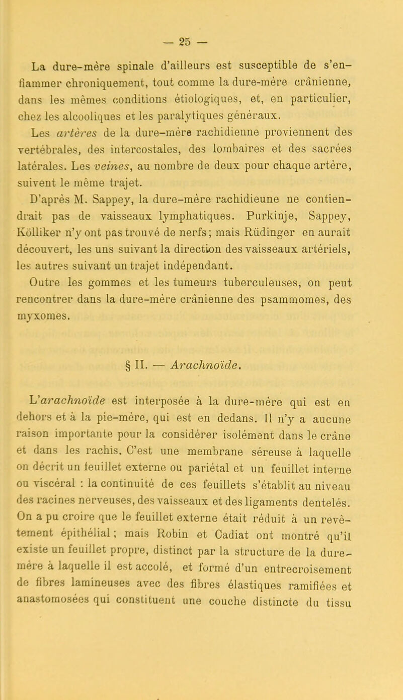 La dure-mère spinale d'ailleurs est susceptible de s'en- flammer chroniquement, tout comme la dure-mère crânienne, dans les mêmes conditions étiologiques, et, en particulier, chez les alcooliques et les paralytiques généraux. Les artères de la dure-mére rachidienne proviennent des vertébrales, des intercostales, des lombaires et des sacrées latérales. Les veines, au nombre de deux pour chaque artère, suivent le même trajet. D'après M. Sappey, la dure-mère rachidieune ne contien- drait pas de vaisseaux lymphatiques. Purkinje, Sappey, Kolliker n'y ont pas trouvé de nerfs ; mais Rûdinger en aurait découvert, les uns suivant la directiton des vaisseaux artériels, le.s autres suivant un trajet indépendant. Outre les gommes et les tumeurs tuberculeuses, on peut rencontrer dans la dure-mére crânienne des psammomes, des mjrxomes. § IL — Arachnoïde. Uarachnoïde est interposée à la dure-mère qui est en dehors et à la pie-mère, qui est en dedans. Il n'y a aucune raison importante pour la considérer isolément dans le crâne et dans les rachis. C'est une membrane séreuse à laquelle on décrit un leuillet externe ou pariétal et un feuillet interne ou viscéral : la continuité de ces feuillets s'établit au niveau des racines nerveuses, des vaisseaux et des ligaments dentelés. On a pu croire que le feuillet externe était réduit à un revê- tement épithélial; mais Robin et Cadiat ont montré qu'il existe un feuillet propre, distinct par la structure de la dure.- mére à laquelle il est accolé, et formé d'un entrecroisement de fibres lamineuses avec des fibres élastiques ramifiées et anastomosées qui constituent une couche distincte du tissu