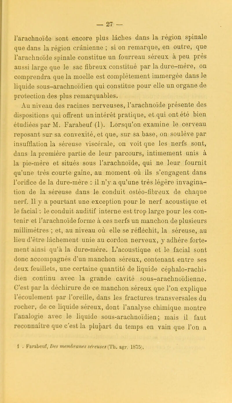 l'arachnoïde sont encore plus lâches dans la région spinale que dans la région crânienne ; si on remarque, en outre, que l'arachnoïde spinale constitue un fourreau séreux à peu près aussi large que le sac fibreux constitué par la dure-mère, on comprendra que la moelle est complètement immergée dans le liquide sous-arachnoïdien qui constitue pour elle un organe de protection des plus remarquables. Au niveau des racines nerveuses, l'arachnoïde présente des dispositions qui offrent un intérêt pratique, et qui ont été bien étudiées par M. Farabeuf (1). Lorsqu'on examine le cerveau reposant sur sa convexité, et que, sur sa base, on soulève par insufflation la séreuse viscérale, on voit que les nerfs sont, dans la première partie de leur parcours, intimement unis à la pie-mère et situés sous l'arachnoïde, qui ne leur fournit qu'une très courte gaîne, au moment où ils s'engagent dans l'orifice de la dure-mère : il n'y a qu'une très légère invagina- tion de la séreuse dans le conduit ostéo-fibreux de chaque nerf. 11 y a pourtant une exception pour le nerf acoustique et le facial : le conduit auditif interne est trop large pour les con- tenir et l'arachnoïde forme à ces nerfs un manchon de plusieurs millimètres ; et, au niveau où elle se réfléchit, la séreuse, au lieu d'être lâchement unie au cordon nerveux, y adhère forte- ment ainsi qu'à la dure-mère. L'acoustique et le facial sont donc accompagnés d'un manchon séreux, contenant entre ses deux feuillets, une certaine quantité de liquide céphalo-rachi- dien continu avec la grande cavité sous-arachnoïdienne. C'est par la déchirure de ce manchon séreux que l'on explique l'écoulement par l'oreille, dans les fractures transversales du rocher, de ce liquide séreux, dont l'analyse chimique montre l'analogie avec le liquide sous-arachnoïdien; mais il faut reconnaître que c'est la plupart du temps en vain que l'on a 1 . FaiTabeu!, Des memiiranei séreuses (Th. a^r. 1875 .