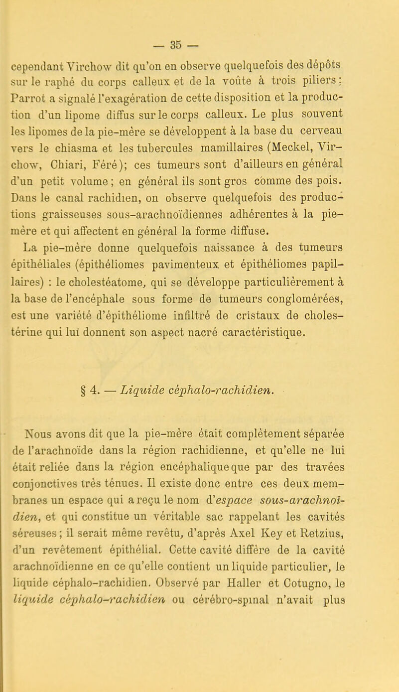 cependant Virchow dit qu'on en observe quelquefois des dépôts sur le raphé du corps calleux et de la voûte à trois piliers ; Parrot a signalé l'exagération de cette disposition et la produc- tion d'un lipome diffus sur le corps calleux. Le plus souvent les lipomes de la pie-mère se développent à la base du cerveau vers le chiasma et les tubercules mamillaires (Meckel, Vir- chow, Chiari, Féré); ces tumeurs sont d'ailleurs en général d'un petit volume; en général ils sont gros comme des pois. Dans le canal rachidien, on observe quelquefois des produc- tions graisseuses sous-araclinoïdiennes adhérentes à la pie- mére et qui affectent en général la forme diffuse. La pie-mère donne quelquefois naissance à des tumeurs épithéliales (épithéliomes pavimenteux et épithéliomes papil- laires) : le cholestéatome, qui se développe particulièrement à la base de l'encéphale sous forme de tumeurs conglomérées, est une variété d'épithéliome infiltré de cristaux de choles- térine qui lui donnent son aspect nacré caractéristique. §4. — Liquide céphalo-rachidien. Nous avons dit que la pie-mère était complètement séparée de l'arachnoïde dans la région rachidienne, et qu'elle ne lui était reliée dans la région encéphalique que par des travées conjonctives très ténues. Il existe donc entre ces deux mem- branes un espace qui a reçu le nom d'espace sous-arachnoî- dien, et qui constitue un véritable sac rappelant les cavités séreuses ; il serait même revêtu^ d'après Axel Key et Retzius, d'un revêtement épithélial. Cette cavité diffère de la cavité arachnoïdienne en ce qu'elle contient un liquide particulier, le liquide céphalo-rachidien. Observé par Haller et Cotugno, le liquide céphalo-rachidien ou cérébro-spinal n'avait plus