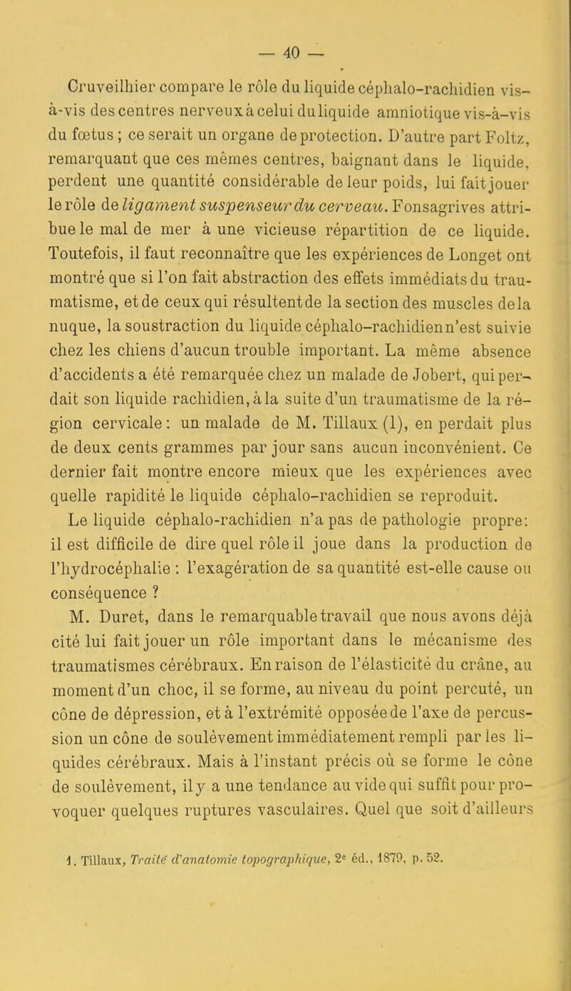 Cruveilhier compare le rôle du liquide céphalo-rachidien vis- à-vis des centres nerveuxà celui duliquide amniotique vis-à-vis du fœtus ; ce serait un organe de protection. D'autre part Foltz, remarquant que ces mêmes centres, baignant dans le liquide, perdent une quantité considérable de leur poids, lui fait jouer le rôle àe ligament suspenseur du cerveau. Fonsàgvives attri- bue le mal de mer à une vicieuse répartition de ce liquide. Toutefois, il faut reconnaître que les expériences de Longet ont montré que si l'on fait abstraction des effets immédiats du trau- matisme, etde ceux qui résultentde la section des muscles delà nuque, la soustraction du liquide céphalo-rachidienn'est suivie chez les chiens d'aucun trouble important. La même absence d'accidents a été remarquée chez un malade de Jobert, qui per- dait son liquide rachidien,àla suite d'un traumatisme de la ré- gion cervicale : un malade de M. Tillaux (1), en perdait plus de deux cents grammes par jour sans aucun inconvénient. Ce dernier fait montre encore mieux que les expériences avec quelle rapidité le liquide céphalo-rachidien se reproduit. Le liquide céphalo-rachidien n'a pas de pathologie propre: il est difficile de dire quel rôle il joue dans la production de l'hydrocéphalie : l'exagération de sa quantité est-elle cause ou conséquence ? M. Duret, dans le remarquable travail que nous avons déjà cité lui fait jouer un rôle important dans le mécanisme des traumatismes cérébraux. En raison de l'élasticité du crâne, au moment d'un choc, il se forme, au niveau du point percuté, un cône de dépression, et à l'extrémité opposée de l'axe de percus- sion un cône de soulèvement immédiatement rempli parles li- quides cérébraux. Mais à l'instant précis où se forme le cône de soulèvement, il y a une tendance au vide qui suffit pour pro- voquer quelques ruptures vasculaires. Quel que soit d'ailleurs 1. Tillaux, Traita ci'anatomie topographique, 2« éd., 1879, p. 52.