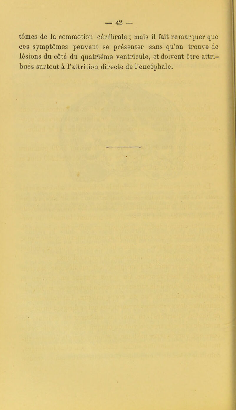 tôraes de la commotion cérébrale ; mais il fait remarquer que ces symptômes peuvent se présenter sans qu'on trouve de lésions du côté du quatrième ventricule, et doivent être attri- bués surtout à l'attrition directe de l'encéphale.