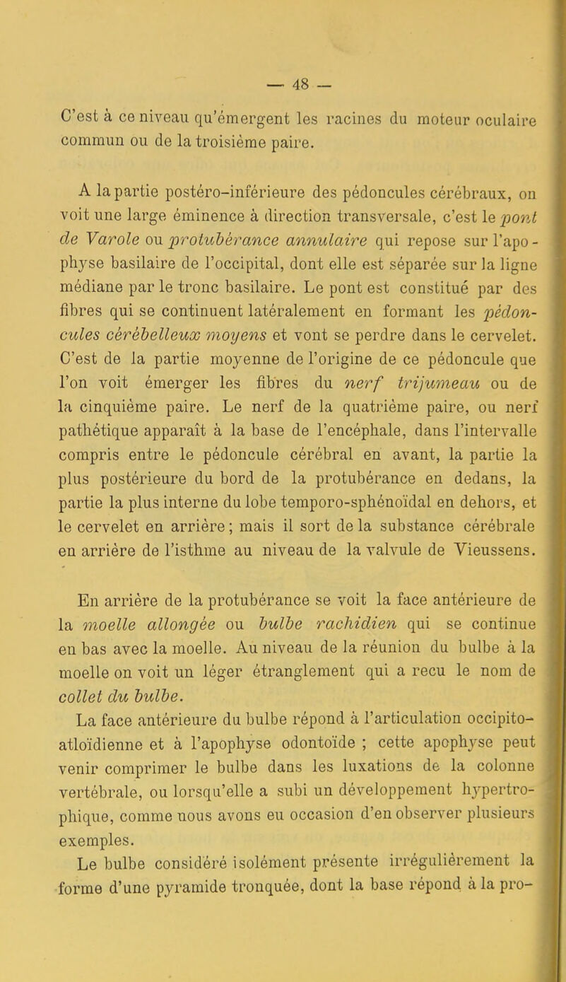 C'est à ce niveau qu'émergent les racines du moteur oculaire commun ou de la troisième paire. A la partie postéro-inférieure des pédoncules cérébraux, on voit une large éminence à direction transversale, c'est le povÂ de Varole ou jprotuhéï^ance annulaire qui repose sur l'apo- physe basilaire de l'occipital, dont elle est séparée sur la ligne médiane par le tronc basilaire. Le pont est constitué par des fibres qui se continuent latéralement en formant les pédon- cules cérébelleuse motjens et vont se perdre dans le cervelet. C'est de la partie moyenne de l'origine de ce pédoncule que l'on voit émerger les fibres du nerf trijumeau ou de la cinquième paire. Le nerf de la quatrième paire, ou nerf pathétique apparaît à la base de l'encéphale, dans l'intervalle compris entre le pédoncule cérébral en avant, la partie la plus postérieure du bord de la protubérance en dedans, la partie la plus interne du lobe temporo-sphénoïdal en dehors, et le cervelet en arrière ; mais il sort de la substance cérébrale en arrière de l'isthme au niveau de la valvule de Vieussens. En arrière de la protubérance se voit la face antérieure de la moelle allongée ou hulhe rachidien qui se continue eu bas avec la moelle. Au niveau de la réunion du bulbe à la moelle on voit un léger étranglement qui a reçu le nom de collet du bulbe. La face antérieure du bulbe répond à l'articulation occipito- atloïdienne et à l'apophyse odontoïde ; cette apophyse peut venir comprimer le bulbe dans les luxations de la colonne vertébrale, ou lorsqu'elle a subi un développement hj^pertro- phique, comme nous avons eu occasion d'en observer plusieurs exemples. Le bulbe considéré isolément présente irrégulièrement la forme d'une pyramide tronquée, dont la base répond à la pro-