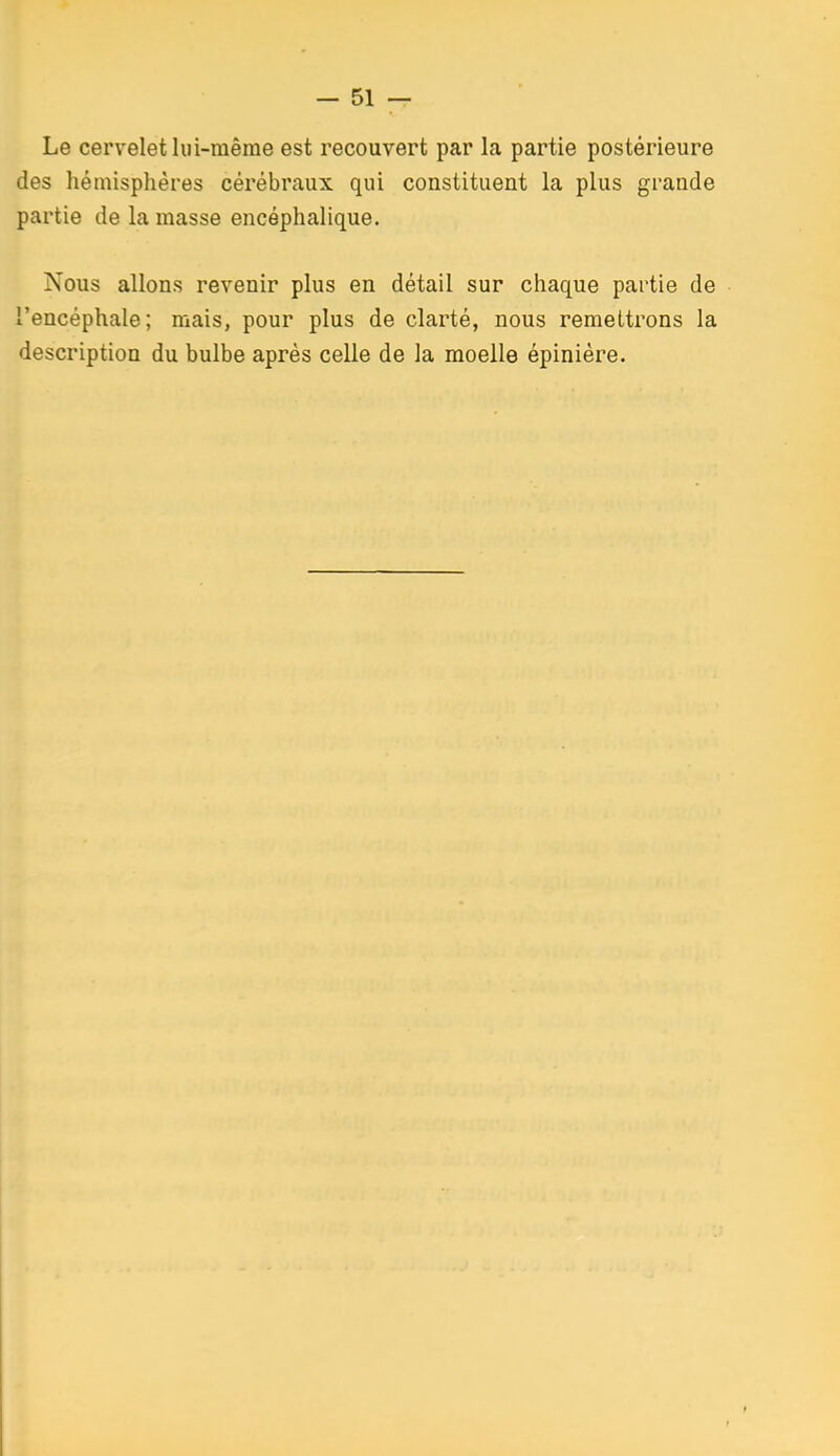 Le cervelet lui-même est recouvert par la partie postérieure des hémisphères cérébraux qui constituent la plus grande partie de la masse encéphalique. Nous allons revenir plus en détail sur chaque partie de l'encéphale; mais, pour plus de clarté, nous remettrons la description du bulbe après celle de la moelle épiniére.