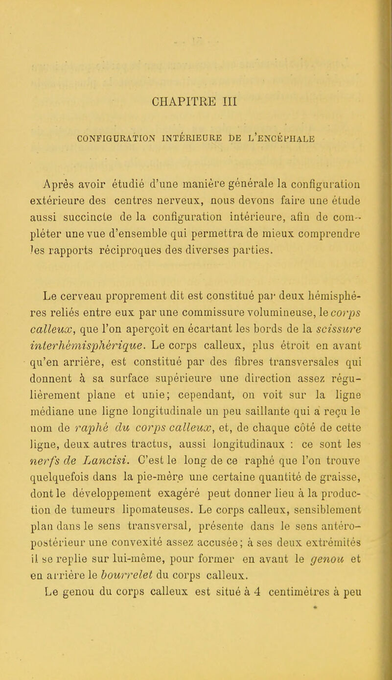 CHAPITRE III CONFIGURATION INTÉRIEURE DE L'eNCÉPIIALE Après avoir étudié d'une manière générale la configuration extérieure des centres nerveux, nous devons faire une étude aussi succincte de la configuration intérieure, afin de com- pléter une vue d'ensemble qui permettra de mieux comprendre )es rapports réciproques des diverses parties. Le cerveau proprement dit est constitué pai* deux hémisphè- res reliés entre eux par une commissure volumineuse, le corps calleux, que l'on aperçoit en écartant les bords de la scissure inierhémisphérique. Le corps calleux, plus étroit en avant qu'en arrière, est constitué par des fibres transversales qui donnent à sa surface supérieure une direction assez régu- lièrement plane et unie; cependant, on voit sur la ligne médiane une ligne longitudinale un peu saillante qui à reçu le nom de raphé du corps calleux, et, de chaque côté de cette ligne, deux autres tractus, aussi longitudinaux : ce sont les nerfs de Lancisi. C'est le long de ce raphé que l'on trouve quelquefois dans la pie-mère une certaine quantité de graisse, dont le développement exagéré peut donner lieu à la produc- tion de tumeurs lipomateuses. Le corps calleux, sensiblement plan dans le sens transversal, présente dans le sens antéro- postérieur une convexité assez accusée; à ses deux extrémités il se replie sur lui-même, pour former en avant le genoïc et en arrière le bourrelet du corps calleux. Le genou du corps calleux est situé à 4 centimètres à peu