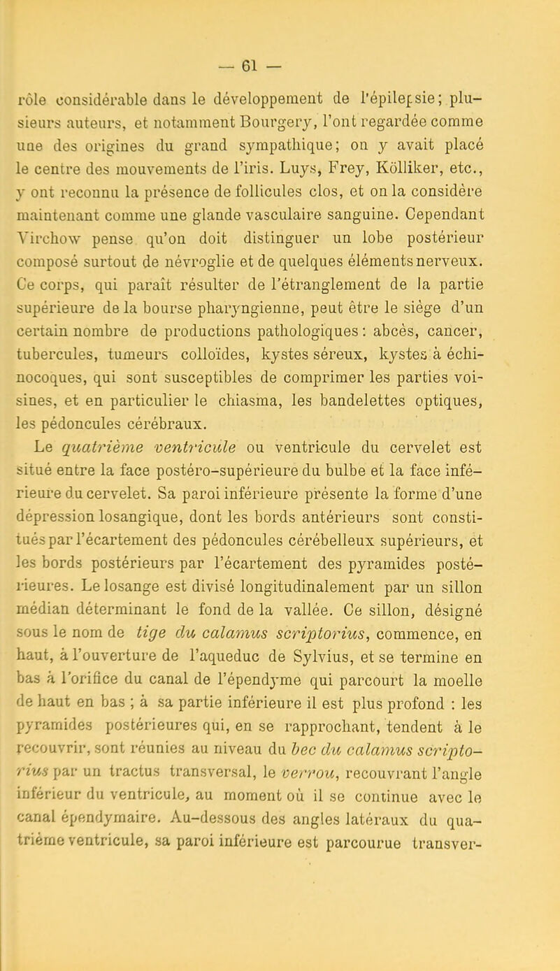 rôle considérable dans le développement de l'épilepie; plu- sieurs auteurs, et notamment Bourgery, l'ont regardée comme uue des origines du grand sympathique; on y avait placé le centre des mouvements de l'iris. Luys, Frey, Kolliker, etc., y ont reconnu la présence de follicules clos, et on la considère maintenant comme une glande vasculaire sanguine. Cependant Yirchow pense qu'on doit distinguer un lobe postérieur composé surtout de névroglie et de quelques éléments nerveux. Ce corps, qui paraît résulter de l'étranglement de la partie supérieure delà bourse pharyngienne, peut être le siège d'un certain nombre de productions pathologiques : abcès, cancer, tubercules, tumeurs colloïdes, kystes séreux, kystes à échi- nocoques, qui sont susceptibles de comprimer les parties voi- sines, et en particulier le chiasma, les bandelettes optiques, les pédoncules cérébraux. Le quatrième ventricule ou ventricule du cervelet est situé entre la face postéro-supérieure du bulbe et la face infé- rieure du cervelet. Sa paroi inférieure présente la forme d'une dépression losangique, dont les bords antérieurs sont consti- tués par l'écartement des pédoncules cérébelleux supérieurs, et les bords postérieurs par l'écartement des pyramides posté- rieures. Le losange est divisé longitudinalement par un sillon médian déterminant le fond de la vallée. Ce sillon, désigné sous le nom de tige du calamus scriptorius, commence, en haut, à l'ouverture de l'aqueduc de Sylvius, et se termine en bas à l'orifice du canal de l'épendyme qui parcourt la moelle de haut en bas ; à sa partie inférieure il est plus profond : les pyramides postérieures qui, en se rapprochant, tendent à le recouvrir, sont réunies au niveau du bec du calamus scripto- I rius par un tractus transversal, le verrou, recouvrant l'angle inférieur du ventricule, au moment où il se continue avec le canal épendyraaire. Au-dessous des angles latéraux du qua- trième ventricule, sa paroi inférieure est parcourue transver-