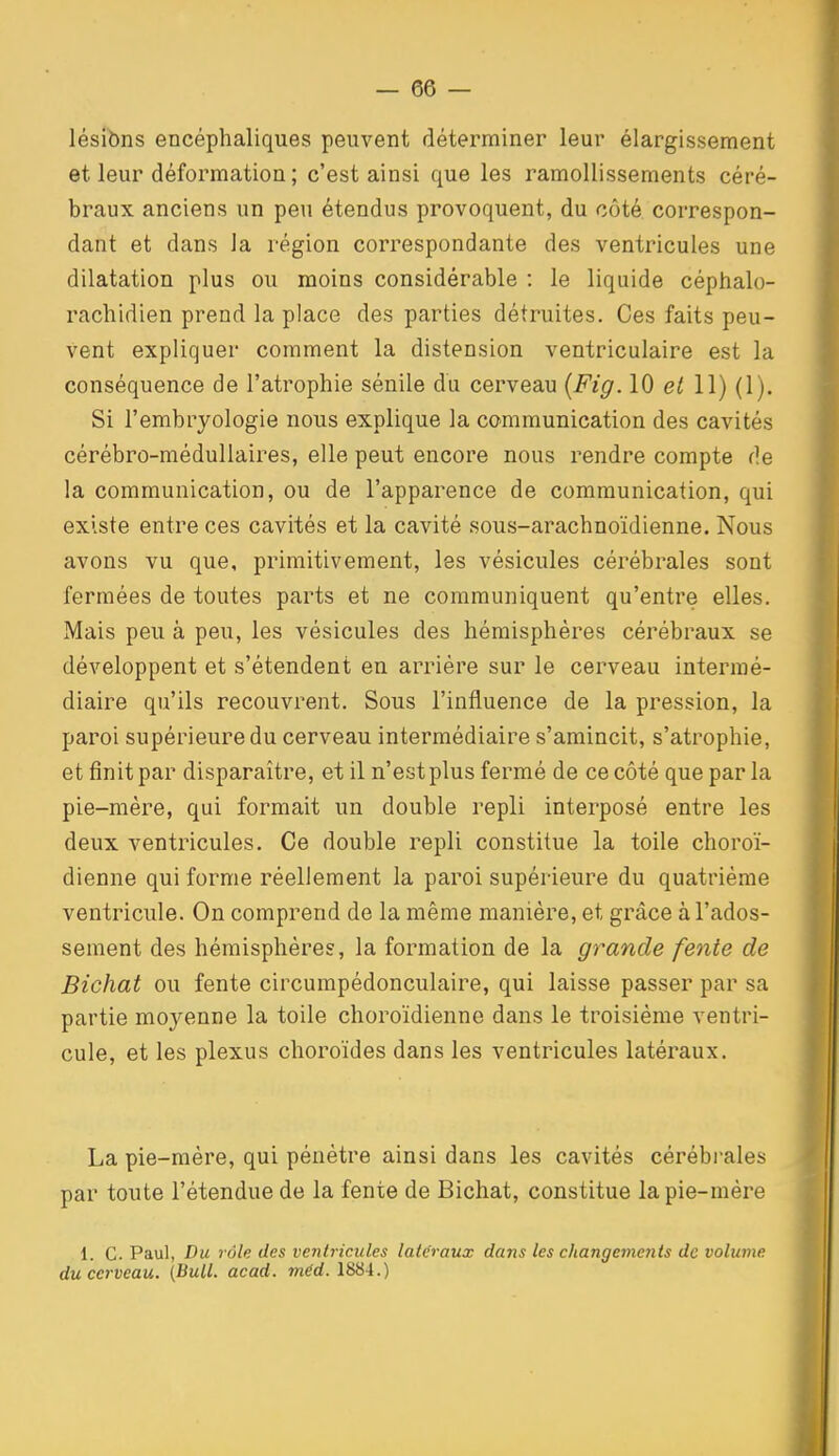 lésibns encéphaliques peuvent déterminer leur élargissement et leur déformation ; c'est ainsi que les ramollissements céré- braux anciens un peu étendus provoquent, du côté correspon- dant et dans la région correspondante des ventricules une dilatation plus ou moins considérable : le liquide céphalo- rachidien prend la place des parties détruites. Ces faits peu- vent expliquer comment la distension ventriculaire est la conséquence de l'atrophie sénile du cerveau {Fig. 10 et 11) (1). Si l'embryologie nous explique la communication des cavités cérébro-médullaires, elle peut encore nous rendre compte de la communication, ou de l'apparence de communication, qui existe entre ces cavités et la cavité sous-arachnoïdienne. Nous avons vu que, primitivement, les vésicules cérébrales sont fermées de toutes parts et ne communiquent qu'entre elles. Mais peu à peu, les vésicules des hémisphères cérébraux se développent et s'étendent en arrière sur le cerveau intermé- diaire qu'ils recouvrent. Sous l'influence de la pression, la paroi supérieure du cerveau intermédiaire s'amincit, s'atrophie, et finit par disparaître, et il n'est plus fermé de ce côté que parla pie-mère, qui formait un double repli interposé entre les deux ventricules. Ce double repli constitue la toile choroï- dienne qui forme réellement la paroi supérieure du quatrième ventricule. On comprend de la même manière, et grâce à l'ados- sement des hémisphères, la formation de la grande fente de Bichat ou fente circumpèdonculaire, qui laisse passer par sa partie moyenne la toile choroïdienne dans le troisième ventri- cule, et les plexus choroïdes dans les ventricules latéraux. La pie-mère, qui pénètre ainsi dans les cavités cérébrales par toute l'étendue de la fente de Bichat, constitue la pie-mère 1. G. Paul, Du rôle des ventricules latéraux dans les changements de volume du cerveau. {Bull. acad. méd. 1884.)