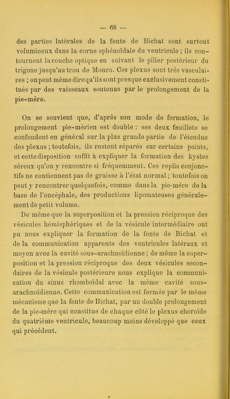 des parties latérales de la fente de Bichat sont surtout volumineux dans la corne sphénoïdale du ventricule ; ils con- tournent la couche optique en suivant le pilier postérieur du trigone jusqu'au trou de Monro. Ces plexus sont très vasculai- res ; on peut même direqu'ils sont presque exclusivement consti- tués par des vaisseaux soutenus par le prolongement de la pie-mère. On se souvient que, d'après son mode de formation, le prolongement pie-mérien est double : ses deux feuillets se confondent en général sur la plus grande partie de l'étendue des plexus ; toutefois, ils restent séparés sur certains points, et cette disposition suffit à expliquer la formation des kystes séreux qu'on y rencontre si fréquemment. Ces replis conjonc- tifs ne contiennent pas de graisse à l'état normal ; toutefois on peut y rencontrer quelquefois, comme dans la pie-mère delà base de l'encéphale, des productions lipomateuses générale- ment de petit volume. De même que la superposition et la pression réciproque des vésicules hémisphériques et de la vésicule intermédiaire ont pu nous expliquer la formation de la fente de Bichat et de la communication apparente des ventricules latéraux et moyen avec la cavité sous-arachnoïdienne ; de même la super- position et la pression réciproque des deux vésicules secon- daires de la vésicule postérieure nous explique la communi- cation du sinus rhomboïdal avec la même cavité sous- arachnoïdienne. Cette communication est fermée par le même mécanisme que la fente de Bichat, par un double prolongement de la pie-mère qui constitue de chaque côté le plexus choroïde du quatrième ventricule, beaucoup moins développé que ceux qui précèdent.