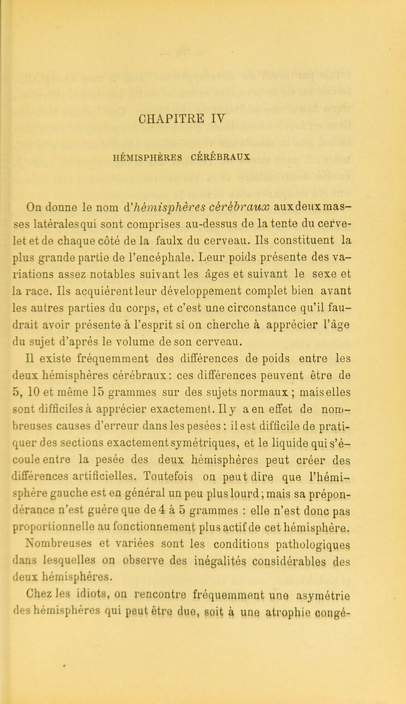 HÉMISPHÈRES CÉRÉBRAUX On donne le nom à'héinisphères cérébraux auxdeuxraas- ses latérales qui sont comprises au-dessus de latente du cerve- let et de chaque côté de la faulx du cerveau. Ils constituent la plus grande partie de l'encéphale. Leur poids présente des va- riations assez notables suivant les âges et suivant le sexe et la race. Ils acquièrent leur développement complet bien avant les autres parties du corps, et c'est une circonstance qu'il fau- drait avoir présente à l'esprit si on cherche à apprécier l'âge du sujet d'après le volume de son cerveau. Il existe fréquemment des différences de poids entre les deux hémisphères cérébraux: ces différences peuvent être de 5, 10 et même 15 grammes sur des sujets normaux ; mais elles sont difficiles à apprécier exactement. Il y a en effet de nom- breuses causes d'erreur dans les pesées; il est difficile de prati- quer des sections exactement symétriques, et le liquide qui s'é- coule entre la pesée des deux hémisphères peut créer des différences artificielles. Toutefois on peut dire que l'hémi- sphère gauche est en général un peu plus lourd ; mais sa prépon- dérance n'est guère que de4 à 5 grammes : elle n'est donc pas proportionnelle au fonctionnement plus actif de cet hémisphère. Nombreuses et variées sont les conditions pathologiques dans lesquelles on observe des inégalités considérables des deux hémisphères. Chez les idiots, on rencontre fréquemment une asymétrie des hémisphères qui peut être due, soit à une atrophie congé-