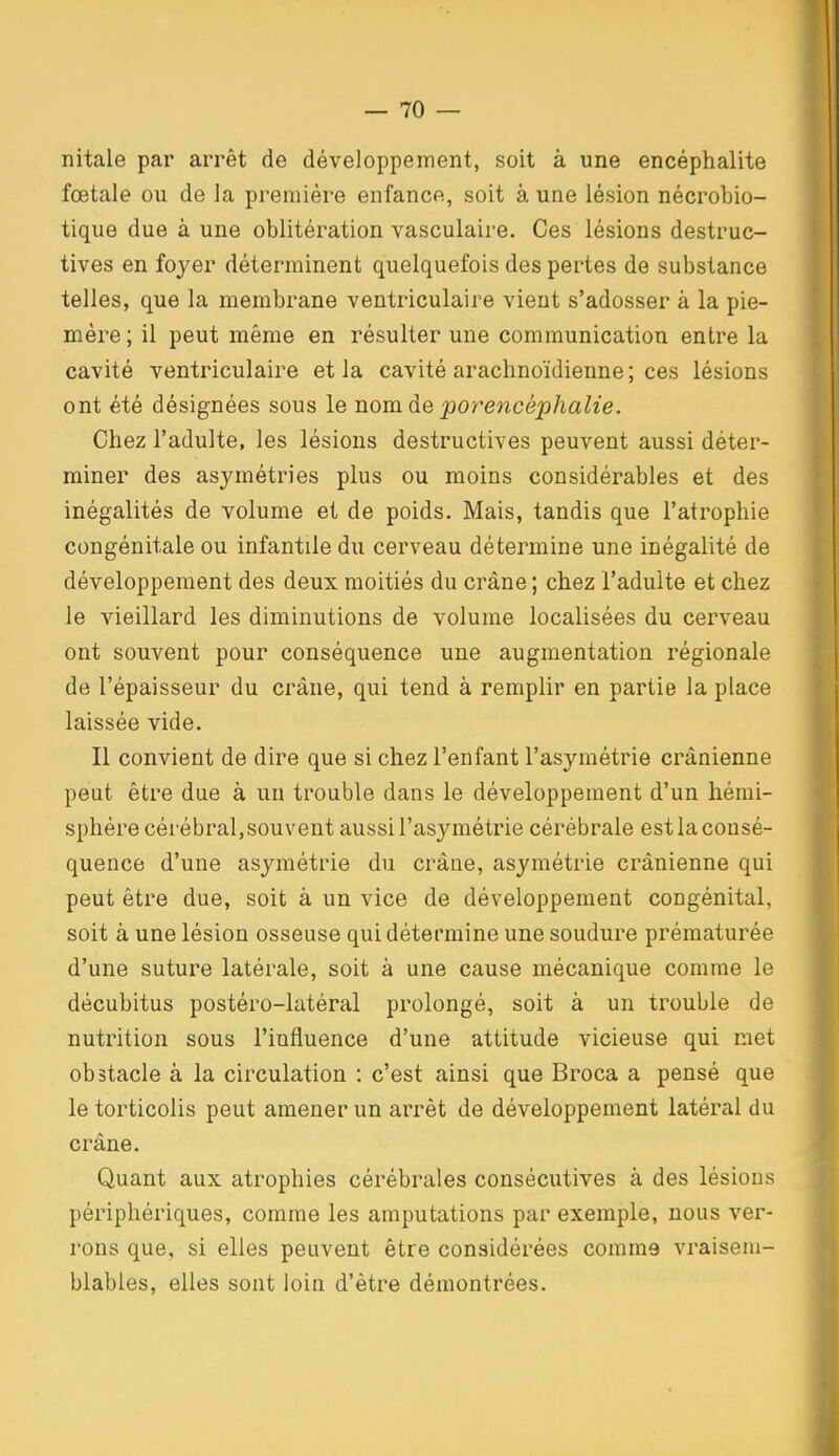 nitale par arrêt de développement, soit à une encéphalite fœtale ou de la première enfance, soit à une lésion nécrobio- tique due à une oblitération vasculaire. Ces lésions destruc- tives en foyer déterminent quelquefois des pertes de substance telles, que la membrane ventriculaire vient s'adosser à la pie- mère ; il peut même en résulter une communication entre la cavité ventriculaire et la cavité arachnoïdienne; ces lésions ont été désignées sous le nom de porencéphalie. Chez l'adulte, les lésions destructives peuvent aussi déter- miner des asymétries plus ou moins considérables et des inégalités de volume et de poids. Mais, tandis que l'atrophie congénitale ou infantile du cerveau détermine une inégalité de développement des deux moitiés du crâne ; chez l'adulte et chez le vieillard les diminutions de volume localisées du cerveau ont souvent pour conséquence une augmentation régionale de l'épaisseur du crâne, qui tend à remplir en partie la place laissée vide. Il convient de dire que si chez l'enfant l'asymétrie crânienne peut être due à un trouble dans le développement d'un hémi- sphère cérébral, souvent aussi l'asymétrie cérébrale est la consé- quence d'une asymétrie du crâne, asymétrie crânienne qui peut être due, soit à un vice de développement congénital, soit à une lésion osseuse qui détermine une soudure prématurée d'une suture latérale, soit à une cause mécanique comme le décubitus postéro-latéral prolongé, soit à un trouble de nutrition sous l'influence d'une attitude vicieuse qui met obstacle à la circulation : c'est ainsi que Broca a pensé que le torticolis peut amener un arrêt de développement latéral du crâne. Quant aux atrophies cérébrales consécutives à des lésions périphériques, comme les amputations par exemple, nous ver- rons que, si elles peuvent être considérées comme vraisem- blables, elles sont loin d'être démontrées.