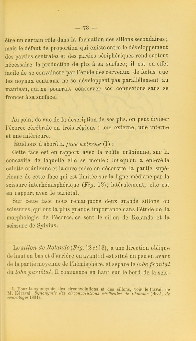 être un certain rôle dans la formation des sillons secondaires ; mais le défaut de proportion qui existe entre le développement des parties centrales et des parties périphériques rend surtout nécessaire la production de plis à sa surface ; il est en effet facile de se convaincre par l'étude des cerveaux de fœtus que les noyaux centraux ne se développent pas parallèlement au manteau, qui ne pourrait conserver ses connexions sans se froncer à sa surface. Au point de vue de la description de ses plis, on peut diviser l'écorce cérébrale en trois régions : une externe, une interne et une inférieure. Étudions d'abord la face externe (1) : Cette face est en rapport avec la voûte crânienne, sur la concavité de laquelle elle se moule : lorsqu'on a enlevé la calotte crânienne et la dure-mère on découvre la partie supé- rieure de cette face qui est limitée sur la ligne médiane par la scissure interhémisphérique {Fig. 12); latéralement, elle est en rapport avec le pariétal. Sur cette face nous remarquons deux grands sillons ou scissures, qui ont la plus grande importance dans l'étude de la morphologie de l'écorce, ce sont le sillon de Rolande et la scissure de Sylvius. Xu&sillon de Rolando{Fig.]2et]d), a une direction oblique de haut en bas et d'arrière en avant; il est situé un peu en avant de la partie moyenne de l'hémisphère, et sépare le lobe frontal du lobe pariétal. Il commence en haut sur le bord de la scis- 1. Pour la synonymie des circonvolutions cl des sillons, voir le travail do M, Kéraval, Smonj/mk des circonvolulions cérdbrak.i de llioinmc (Arch. de neurolof/ie 1881).