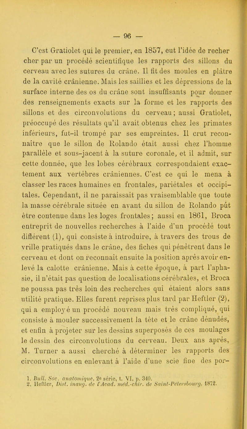 C'est Gratiolet qui le premier, en 1857, eut l'idée de recher cher par un procédé scientifique les rapports des sillons du cerveau avec les sutures du crâne. Il fit des moules en plâtre de la cavité crânienne. Mais les saillies et les dépressions de la surface interne des os du crâne sont insuffisants pour donner des renseignements exacts sur la forme et les rapports des j sillons et des circonvolutions du cerveau ; aussi Gratiolet, préoccupé des résultats qu'il avait obtenus chez les primates inférieurs, fut-il trompé par ses empreintes. Il crut recon- naître que le sillon de Rolando était aussi chez l'homme parallèle et sous-jacent à la suture coronale, et il admit, sur cette donnée, que les lobes cérébraux correspondaient exac- tement aux vertèbres crâniennes. C'est ce qui le mena à classer les races humaines en frontales, pariétales et occipi- tales. Cependant, il ne paraissait pas vraisemblable que toute la masse cérébrale située en avant du sillon de Rolando pût être contenue dans les loges frontales; aussi en 1861, Broca entreprit de nouvelles recherches à l'aide d'un procédé tout diflérent (1), qui consiste à introduire, à travers des trous de vrille pratiqués dans le crâne, des fiches qui pénètrent dans le cerveau et dont on reconnaît ensuite la position après avoir en- levé la calotte crânienne. Mais à cette époque, à part l'apha- sie, il n'était pas question de localisations cérébrales, et Broca ne poussa pas très loin des recherches qui étaient alors sans utilité pratique. Elles furent reprises plus tard par Heftler (2), quia emplo3'éun procédé nouveau mais très compliqué, qui consiste à mouler successivement la tête et le crâne dénudés, et enfin à projeter sur les dessins superposés de ces moulages le dessin des circonvolutions du cerveau. Deux ans après, M. Turner a aussi cherché à déterminer les rapports des circonvolutions en enlevant à l'aide d'une scie fine des por- 1. Bull. Soc. analomique, 2« série, t. VI, p. 340. ' 2. Hcftlcr, DLit. inaurj. de l'Acad. méd.-cnir. de Satnl-Pèlersbotag, 1872.