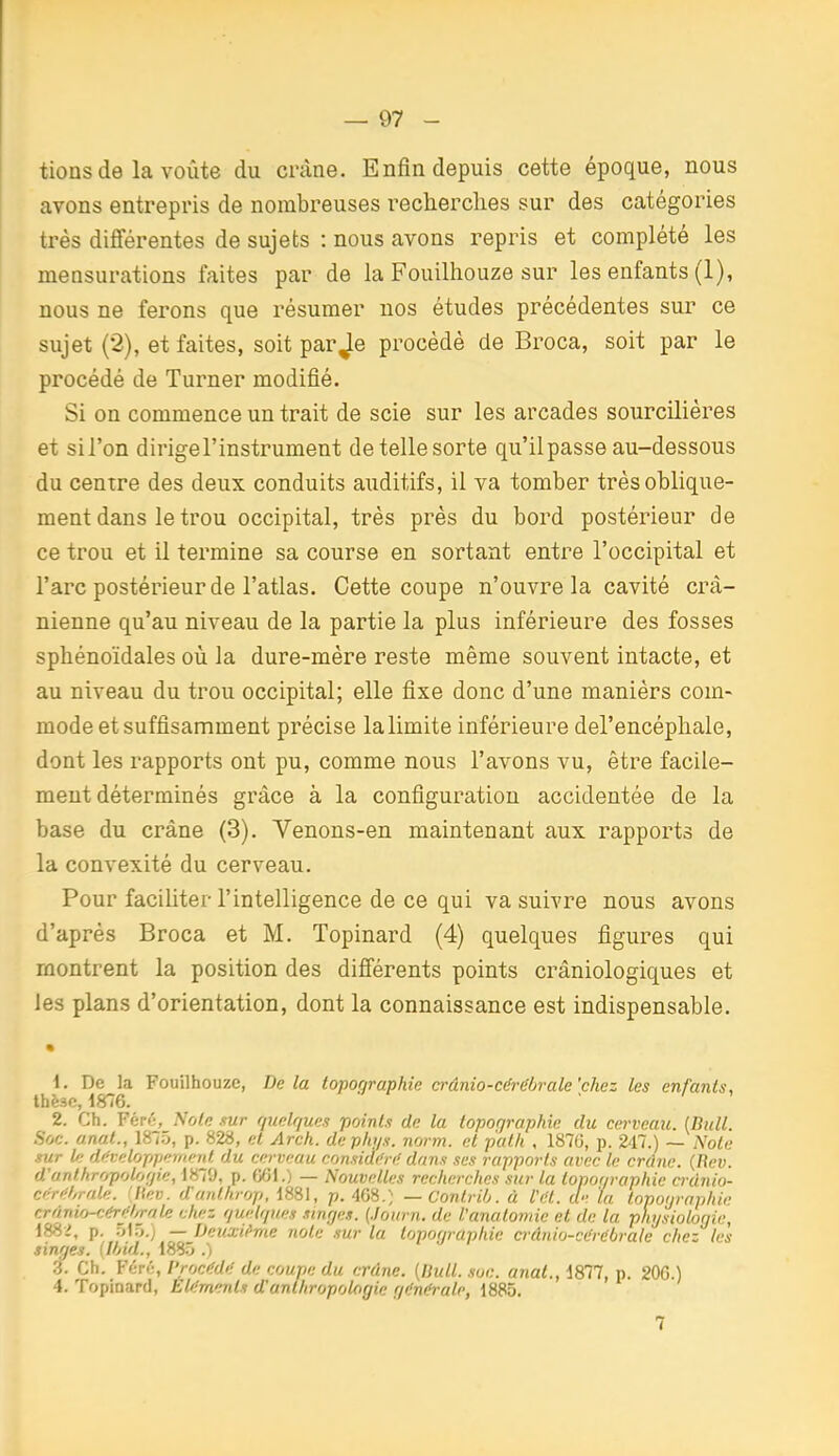 tions de la voûte du crâne. Enfin depuis cette époque, nous avons entrepris de nombreuses recherches sur des catégories très différentes de sujets : nous avons repris et complété les mensurations faites par de la Fouilhouze sur les enfants (1), nous ne ferons que résumer nos études précédentes sur ce sujet (2), et faites, soit par Je procédé de Broca, soit par le procédé de Turner modifié. Si on commence un trait de scie sur les arcades sourciliéres et sil'on dirigel'instrument de telle sorte qu'il passe au-dessous du centre des deux conduits auditifs, il va tomber très oblique- ment dans le trou occipital, très près du bord postérieur de ce trou et il termine sa course en sortant entre l'occipital et l'arc postérieur de l'atlas. Cette coupe n'ouvre la cavité crâ- nienne qu'au niveau de la partie la plus inférieure des fosses sphénoïdales où la dure-mère reste même souvent intacte, et au niveau du trou occipital; elle fixe donc d'une manièrs com- mode et suffisamment précise la limite inférieure del'encéphale, dont les rapports ont pu, comme nous l'avons vu, être facile- ment déterminés grâce à la configuration accidentée de la base du crâne (3). Venons-en maintenant aux rapports de la convexité du cerveau. Pour faciliter l'intelligence de ce qui va suivre nous avons d'après Broca et M. Topinard (4) quelques figures qui montrent la position des difiérents points crâniologiques et les plans d'orientation, dont la connaissance est indispensable. • 1. De la Fouilhouze, Delà topographie crânio-cérébrale'chez les enfants, thèse, 1876. 2. Ch. Féré, Note sur r/tielr/ues points de la topographie du cerveau. [Bull. Soc. anat., 1875, p. 828, et Arch. dephys. norm. et palh , 1876, p. 247.) — Note sur l/t développement du cerveau considéri' dans ses rapports avec le crdne. (Bev. d'anthropologie, 1879, p. fjOi.) — Nouvelles recherches sur la lopor/raphie crdnio- céréhrale. !l\ev. d'unthrop, 1881, p. A^.) —Contrih. à l't'l. ci: la topographie crânio-cérifl/rale chez guelques singes, {./ourn. de l'anatomic et de la physiologie, 188-i, p. ')\Ty.) — Deuxième note sur la topographie ci-ânio-cérébrale chez les singes. {Ihid., 188.^ .) .3. Ch. Fér»;, l'rocMi: de coupe du crâne. [Ilull. soc. anat., 1877, p. 20G.) 4. Topinard, Eléments d'anthropologie gdni^rale, 1885. 7