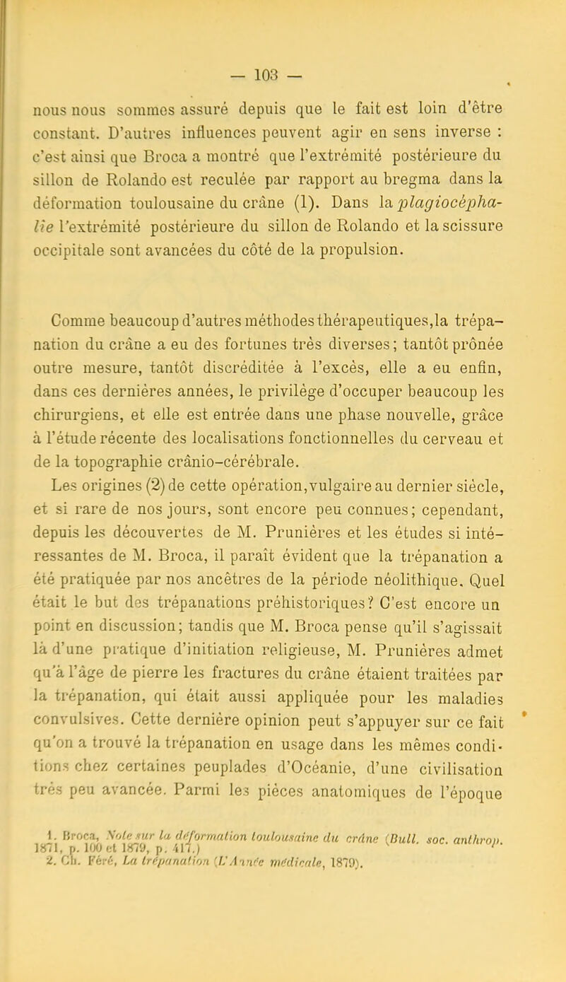 « nous nous sommes assuré depuis que le fait est loin d'être constant. D'autres influences peuvent agir en sens inverse : c'est ainsi que Broca a montré que l'extrémité postérieure du sillon de Rolande est reculée par rapport au bregma dans la déformation toulousaine du crâne (1). Dans la plagiocépha- lîe l'extrémité postérieure du sillon de Rolande et la scissure occipitale sont avancées du côté de la propulsion. Comme beaucoup d'autres méthodes thérapeutiques,la trépa- nation du crâne a eu des fortunes très diverses ; tantôt prônée outre mesure, tantôt discréditée à l'excès, elle a eu enfin, dans ces dernières années, le privilège d'occuper beaucoup les chirurgiens, et elle est entrée dans une phase nouvelle, grâce à l'étude récente des localisations fonctionnelles du cerveau et de la topographie crânio-cérébrale. Les origines (2) de cette opération,vulgaire au dernier siècle, et si rare de nos jours, sont encore peu connues; cependant, depuis les découvertes de M. Prunières et les études si inté- ressantes de M. Broca, il paraît évident que la trépanation a été pratiquée par nos ancêtres de la période néolithique. Quel était le but des trépanations préhistoriques? C'est encore un point en discussion; tandis que M. Broca pense qu'il s'agissait là d'une pratique d'initiation religieuse, M. Prunières admet qu a l'âge de pierre les fractures du crâne étaient traitées par la trépanation, qui était aussi appliquée pour les maladies convulsives. Cette dernière opinion peut s'appuyer sur ce fait * qu'on a trouvé la trépanation en usage dans les mêmes condi- tions chez certaines peuplades d'Océanie, d'une civilisation très peu avancée. Parmi les pièces anatomiques de l'époque 1. Broca, \o(e .nir la dff/ormalion toulousaine dic crdne 'Bull soc anthroi) 1871, p. KX) et 1879, p. 417.) '  2. Ch. Féi-é, La Irf'panation (JJAin/e mddinale, 1879).