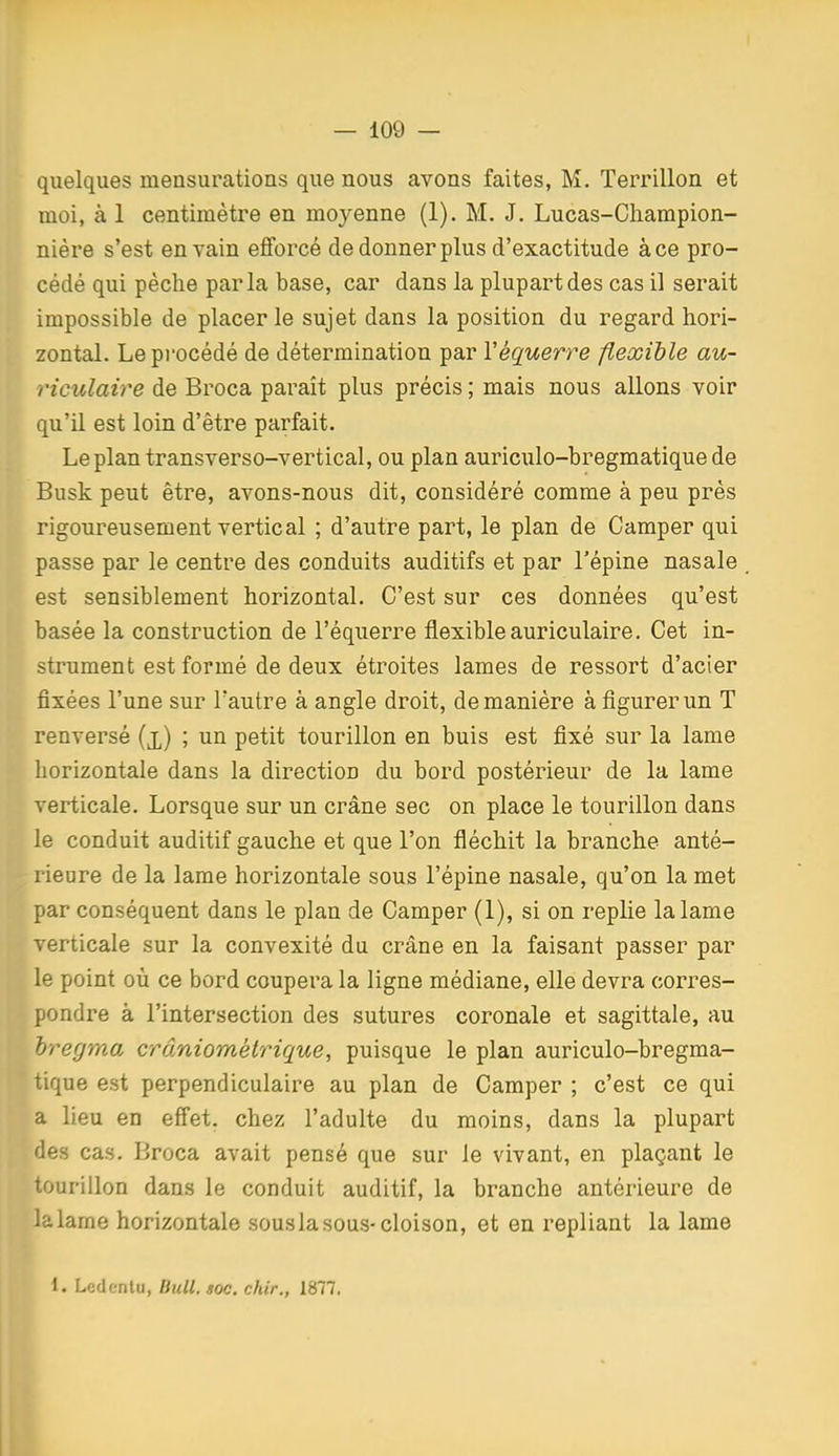 — 109 — (quelques mensurations que nous avons faites, M. Terrillon et moi, à 1 centimètre en moyenne (1). M. J. Lucas-Cliampion- nière s'est en vain efforcé de donner plus d'exactitude à ce pro- cédé qui pèche parla base, car dans la plupart des cas il serait impossible de placer le sujet dans la position du regard hori- zontal. Le procédé de détermination par Véquerre flexible au- riculaire de Broca paraît plus précis ; mais nous allons voir qu'il est loin d'être parfait. Le plan transverso-vertical, ou plan auriculo-bregmatique de Busk peut être, avons-nous dit, considéré comme à peu près rigoureusement vertical ; d'autre part, le plan de Camper qui passe par le centre des conduits auditifs et par l'épine nasale est sensiblement horizontal. C'est sur ces données qu'est basée la construction de l'équerre flexible auriculaire. Cet in- strument est formé de deux étroites lames de ressort d'acier fixées l'une sur l'autre à angle droit, de manière à figurer un T renversé (x) ; un petit tourillon en buis est fixé sur la lame horizontale dans la direction du bord postérieur de la lame verticale. Lorsque sur un crâne sec on place le tourillon dans le conduit auditif gauche et que l'on fléchit la branche anté- rieure de la lame horizontale sous l'épine nasale, qu'on la met par conséquent dans le plan de Camper (I), si on replie la lame verticale sur la convexité du crâne en la faisant passer par le point où ce bord coupera la ligne médiane, elle devra corres- pondre à l'intersection des sutures coronale et sagittale, au hregma crâniométrique, puisque le plan auriculo-bregma- tique est perpendiculaire au plan de Camper ; c'est ce qui a lieu en efiet. chez l'adulte du moins, dans la plupart des cas. Broca avait pensé que sur le vivant, en plaçant le tourillon dans le conduit auditif, la branche antérieure de la lame horizontale sous la sous-cloison, et en repliant la lame