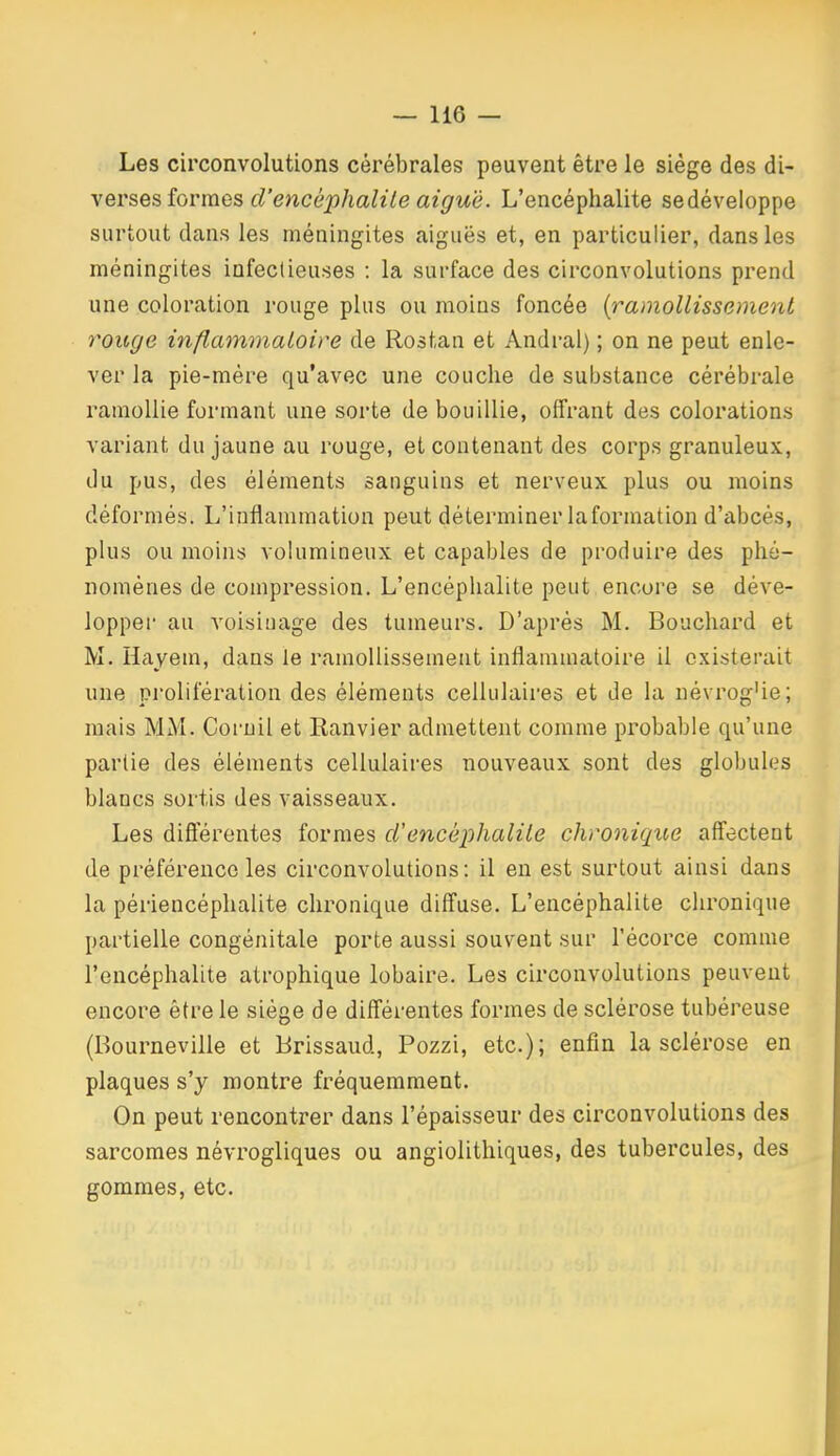 Les circonvolutions cérébrales peuvent être le siège des di- verses formes cl'encéphalile aiguë. L'encéphalite sedéveloppe surtout dans les méningites aiguës et, en particulier, dans les méningites infectieuses : la surface des circonvolutions prend une coloration rouge plus ou moins foncée {ramollissement rouge inflammaloire de Rostan et Andral) ; on ne peut enle- ver la pie-mére qu'avec une couche de substance cérébrale ramollie formant une sorte de bouillie, offrant des colorations variant du jaune au rouge, et contenant des corps granuleux, du pus, des éléments sanguins et nerveux plus ou moins déformés. L'inflammation peut déterminer la formation d'abcès, plus ou moins volumineux et capables de produire des phé- nomènes de compression. L'encéphalite peut encore se déve- lopper au voisinage des tumeurs. D'après M. Bouchard et M. Hayem, dans le ramollissement inflammatoire il existerait une prolifération des éléments cellulaires et de la uévrog'ie; mais MM. Coruil et Ranvier admettent comme probable qu'une partie des éléments cellulaires nouveaux sont des globules blancs sortis des vaisseaux. Les diÔerentes formes cl'encéphalite chronique affectent de préférence les circonvolutions: il en est surtout ainsi dans la périencéphalite chronique diffuse. L'encéphalite chronique partielle congénitale porte aussi souvent sur l'écorce comme l'encéphalite atrophique lobaire. Les circonvolutions peuvent encore être le siège de différentes formes de sclérose tubéreuse (Bourneville et Brissaud, Pozzi, etc.); enfin la sclérose en plaques s'y montre fréquemment. On peut rencontrer dans l'épaisseur des circonvolutions des sarcomes névrogliques ou angiolithiques, des tubercules, des gommes, etc.