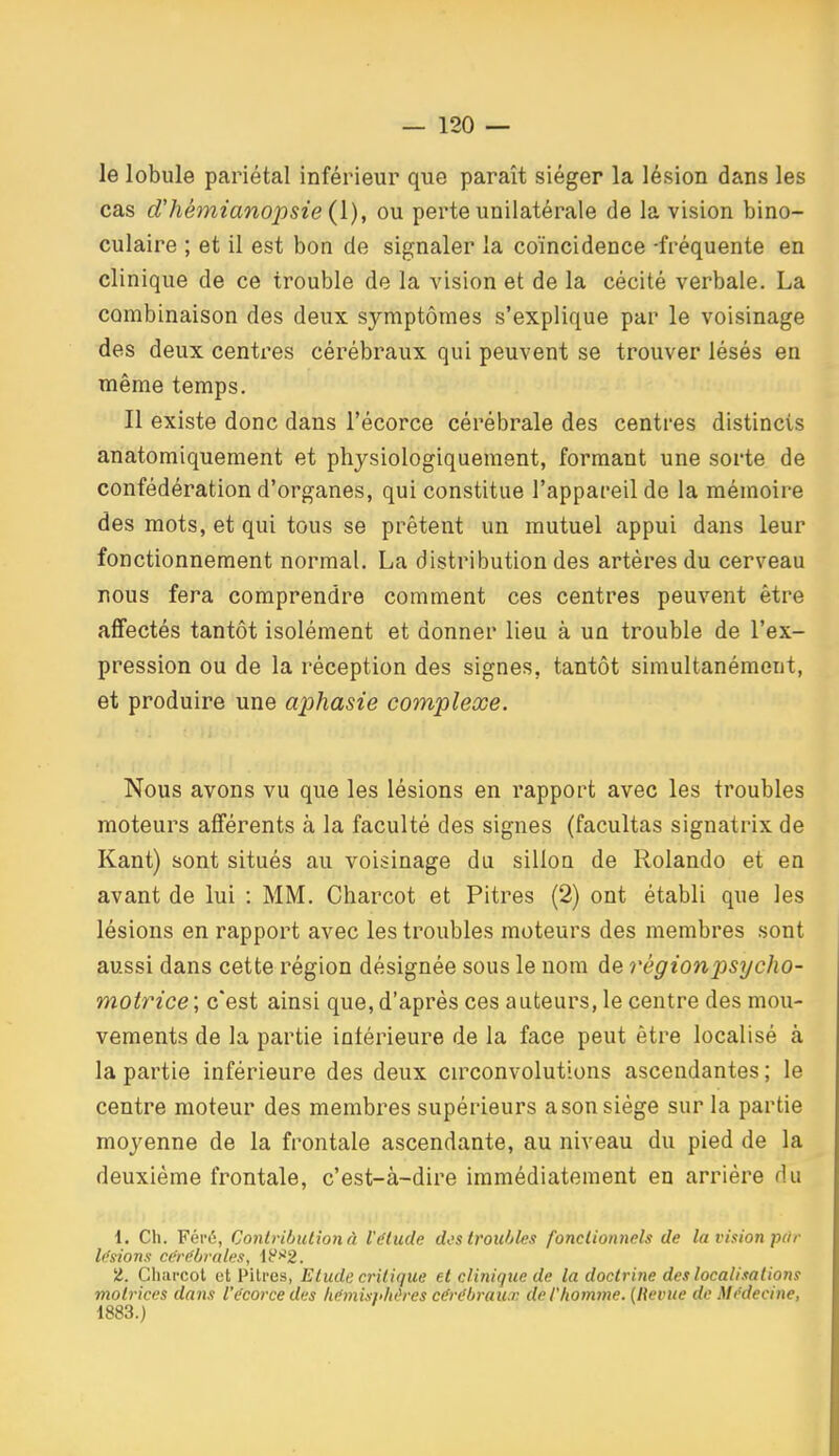 le lobule pariétal inférieur que paraît siéger la lésion dans les cas d'hémianopsie {].), ou perte unilatérale de la vision bino- culaire ; et il est bon de signaler la coïncidence -fréquente en clinique de ce trouble de la A^ision et de la cécité verbale. La combinaison des deux symptômes s'explique par le voisinage des deux centres cérébraux qui peuvent se trouver lésés en même temps. Il existe donc dans l'écorce cérébrale des centres distincts anatomiquement et physiologiquement, formant une sorte de confédération d'organes, qui constitue l'appareil de la mémoire des mots, et qui tous se prêtent un mutuel appui dans leur fonctionnement normal. La distribution des artères du cerveau nous fera comprendre comment ces centres peuvent être affectés tantôt isolément et donner lieu à un trouble de l'ex- pression ou de la réception des signes, tantôt simultanément, et produire une aphasie complexe. Nous avons vu que les lésions en rapport avec les troubles moteurs afférents à la faculté des signes (facultas signatrix de Kant) sont situés au voisinage du sillon de Rolande et en avant de lui : MM. Charcot et Pitres (2) ont établi que les lésions en rapport avec les troubles moteurs des membres sont aussi dans cette région désignée sous le nom de régionpsycho- motrice ; c'est ainsi que, d'après ces auteurs, le centre des mou- vements de la partie intérieure de la face peut être localisé à la partie inférieure des deux circonvolutions ascendantes ; le centre moteur des membres supérieurs a son siège sur la partie moyenne de la frontale ascendante, au niveau du pied de la deuxième frontale, c'est-à-dire immédiatement en arrière du 1. Ch. Féi'é, Contribulionà l'étude des troubles fonctionnels de la vision par l(<sions cdrëbrnle.i, 1F>^2. t. Charcot et Piti-es, Etude critique et clinique de la doctrine des localisation!! motrices dans l'écorce des liémisphùres cérébraux de l'homme. [Revue de Médecine, 1883.)