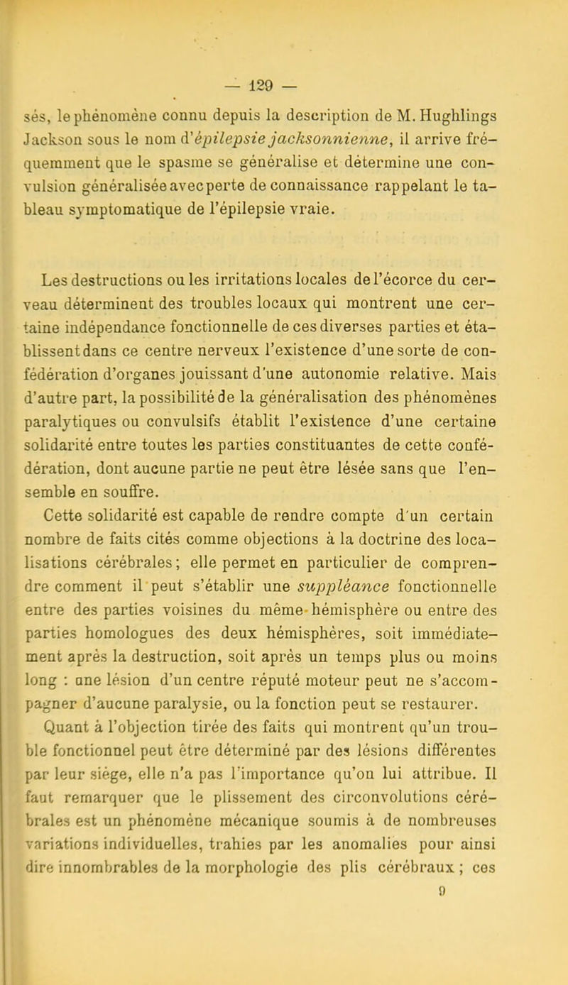 sés, le phénomène connu depuis la description de M. Hughlings Jackson sous le nom à'épilepsie jacksonnienne, il arrive fré- quemment que le spasme se généralise et détermine une con- vulsion généralisée avec perte de connaissance rappelant le ta- bleau symptomatique de l'épilepsie vraie. Les destructions ouïes irritations locales del'écorce du cer- veau déterminent des troubles locaux qui montrent une cer- taine indépendance fonctionnelle de ces diverses parties et éta- blissent dans ce centre nerveux l'existence d'une sorte de con- fédération d'organes jouissant d'une autonomie relative. Mais d'autre part, la possibilité de la généralisation des phénomènes paralytiques ou convulsifs établit l'existence d'une certaine solidarité entre toutes les parties constituantes de cette confé- dération, dont aucune partie ne peut être lésée sans que l'en- semble en souffre. Cette solidarité est capable de rendre compte d'un certain nombre de faits cités comme objections à la doctrine des loca- lisations cérébrales ; elle permet en particulier de compren- dre comment il peut s'établir une suppléance fonctionnelle entre des parties voisines du même-hémisphère ou entre des parties homologues des deux hémisphères, soit immédiate- ment après la destruction, soit après un temps plus ou moins long : une lésion d'un centre réputé moteur peut ne s'accom- pagner d'aucune paralysie, ou la fonction peut se restaurer. Quant à l'objection tirée des faits qui montrent qu'un trou- ble fonctionnel peut être déterminé par des lésions différentes par leur siège, elle n'a pas Timportance qu'on lui attribue. Il faut remarquer que le plissement des circonvolutions céré- brales est un phénomène mécanique soumis à de nombreuses variations individuelles, trahies par les anomalies pour ainsi dire innombrables de la morphologie des plis cérébraux ; ces 0