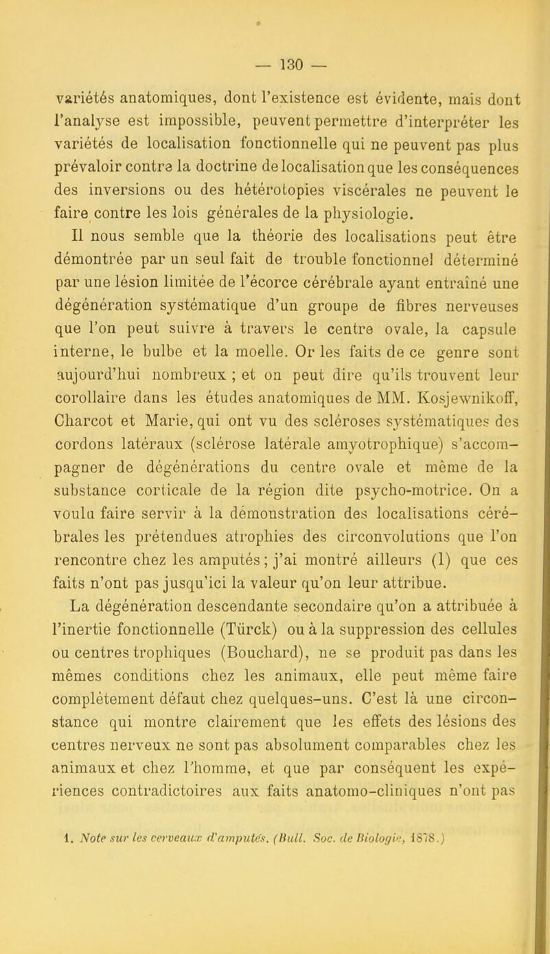 variétés anatomiques, dont l'existence est évidente, mais dont l'analj^se est impossible, peuvent permettre d'interpréter les variétés de localisation fonctionnelle qui ne peuvent pas plus prévaloir contra la doctrine de localisation que les conséquences des inversions ou des hétérolopies viscérales ne peuvent le faire contre les lois générales de la physiologie. Il nous semble que la théorie des localisations peut être démontrée par un seul fait de trouble fonctionnel déterminé par une lésion limitée de Técorce cérébrale ayant entraîné une dégénération systématique d'un groupe de fibres nerveuses que l'on peut suivre à travers le centre ovale, la capsule interne, le bulbe et la moelle. Or les faits de ce genre sont aujourd'hui nombreux ; et on peut dire qu'ils trouvent leur corollaire dans les études anatomiques de MM. Kosjewnikoff, Charcot et Marie, qui ont vu des scléroses systématiques des cordons latéraux (sclérose latérale amyotrophique) s'accom- pagner de dégénérations du centre ovale et même de la substance corticale de la région dite psycho-motrice. On a voulu faire servir à la démonstration des localisations céré- brales les prétendues atrophies des circonvolutions que l'on rencontre chez les amputés ; j'ai montré ailleurs (1) que ces faits n'ont pas jusqu'ici la valeur qu'on leur attribue. La dégénération descendante secondaire qu'on a attribuée à l'inertie fonctionnelle (Tûrck) ou à la suppression des cellules ou centres trophiques (Bouchard), ne se produit pas dans les mêmes conditions chez les animaux, elle peut même faire complètement défaut chez quelques-uns. C'est là une circon- stance qui montre clairement que les effets des lésions des centres nerveux ne sont pas absolument comparables chez les animaux et chez l'homme, et que par conséquent les expé- riences contradictoires aux faits anatomo-cliniques n'ont pas 1. Note sur les cerveaux d'amputés. (Bull. Soc. de Diologi'!, 1878.)