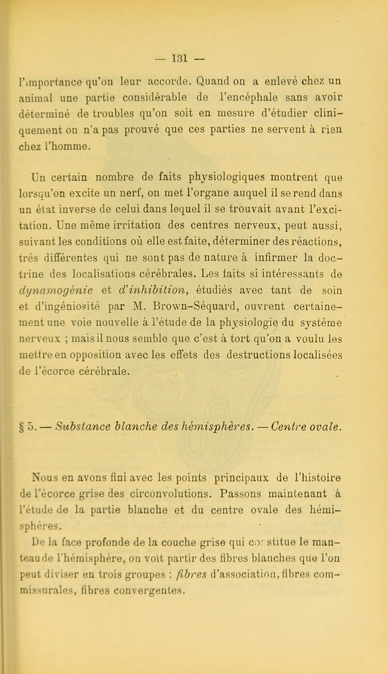 l'iraportance qu'on leur accorde. Quand on a enlevé chez un animal une partie considérable de J'encéphale sans avoir déterminé de troubles qu'on soit en mesure d'étudier clini- quement on n'a pas prouvé que ces parties ne servent à rien chez l'homme. Un certain nombre de faits physiologiques montrent que lorsqu'on excite un nerf, on met l'organe auquel il se rend dans un état inverse de celui dans lequel il se trouvait avant l'exci- tation. Une même irritation des centres nerveux, peut aussi, suivant les conditions où elle est faite, déterminer des réactions, très différentes qui ne sont pas de nature à infirmer la doc- trine des localisations cérébrales. Les faits si intéressants de dynamogénie et d'inhibition, étudiés avec tant de soin et d'ingéniosité par M. Brown-Séquard, ouvrent certaine- ment une voie nouvelle à l'étude de la physiologie du système nerveux ; mais il nous semble que c'est à tort qu'on a voulu les mettre en opposition avec les effets des destructions localisées de l'écorce cérébrale. § .5. — Substance blanche des hémisphères. — Centre ovale. Nous en avons fini avec les points principaux de l'histoire de l'écorce grise des circonvolutions. Passons maintenant à l'étude de la partie blanche et du centre ovale des hémi- sphères. De la face profonde de la couche grise qui co: stitue le man- teau de l'hémisphère, on voit partir des fibres blanches qiie l'on peut diviser en trois groupes : fibres d'association, fibres com- missurales, fibres convergentes.