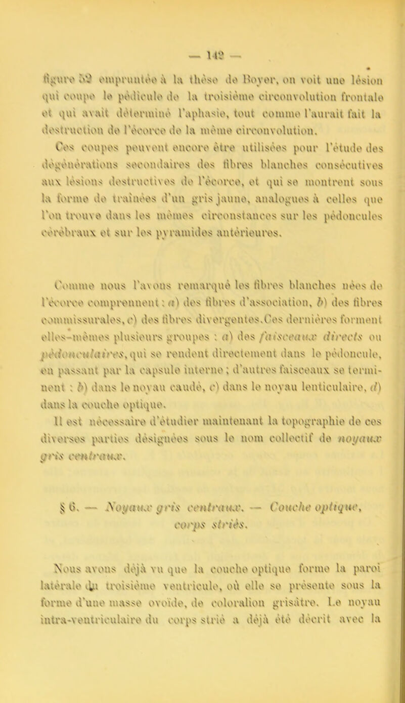 rtgmv »\\î oiupruutôoà la thôso do Hovor. v>ii voit uno lésion t\\n ooupo le» juhUouIo ilo la troisiômo ciiTonvolution frontnlo t^t qui avait lUMonuino Taphasio, tout oommo l'aurait fait la <U\itruotivM\ do Pôooivo do la luômo oiivonvolution. C<:>s t>nn»Oîi pouvont ouooro ôtro utilisoos pour l'otudo des d«;\«ônôratlous j^ocouvlairos dos tibi\>s Manohos consôoutivos HV»\ lôsion.s dostructivos do récoiT©, ot i|ui so niontront sous la fvHMUO do traîuôos d'un gris jaune, analogues à collos quo IVu tivuve dans los mémos oiivonstanoos sur les podonoulos oôivbrîiux ot sur los pvramidos antoriouros. Oommo nous l'avons romari)uo los tibros blanches néos do rèooivo oompi^^nnont ; a) dos tibros d'association, b) dos tibros Ovmuuissuralos,o> des tibuxs divorgontos.Cos dornioros formtMil oUos-mon>os plusioui's givupes : a) des fhisceatuv directs ou pèi1o>iCMhiÙYSyi\m so ivndout diroetomont dans le podoncuio, tni passant par la capsule iutorno ; d'autres faisceaux se termi- nent : b) dans le noyau caudo, c) dans le noyau lenticulaire, d) dvHnsla ovniolie v^ptique. l\ est nèwssaiiv d'étudier maintenant la topographie de ces divomvs jvvrtios désignées sous le nom collectif de not/muv § (î.— Sojfatuv gris tv«/r<nu\ — Couche optiqtu', i}orps striés. >\0U5? {VYOUS déj.\ Yu quo la couche optique forn\o la paroi latérale iljii tivisiomo ventricule, où elle so présente sous la forme d'une niasse ovoïde, do coloralion grisâtre, l e noyau intra-Youtriculairt) du corps strié a déjà été décrit avec la