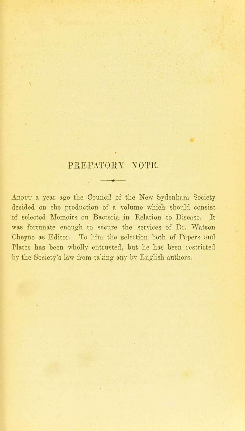 \ PREFATOKY NOTE. About a year ago the Council of the New Sydeuham Society decided on the production of a volume which should consist of selected Memoirs on Bacteria in Relation to Disease. It was fortunate enougli to secure the services of Dr. Watson Cheyne as Editor. To him the sélection both of Papers and Plates has been wholly entrusted, but he has been restricted by the Society's law frora taking any by English authors.