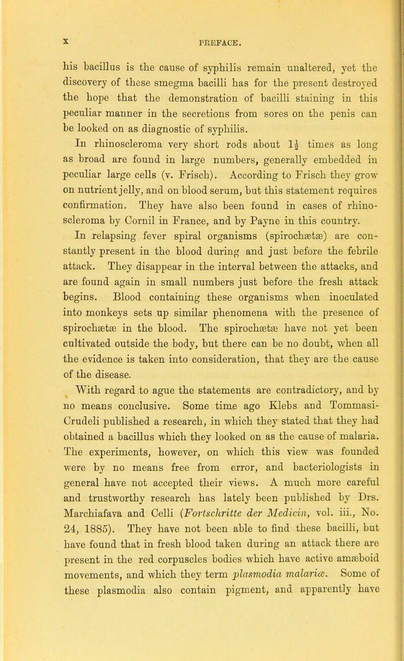 his bacillus is the cause of syphilis remain unaltered, yet the discovery of thèse smegma hacilli has for the présent destroyed the hope that the démonstration of bacilli staining in this peculiar manner in the sécrétions from sores on the pénis can be looked on as diagnostic of syphilis. In rhinoscleroma very short rods ahout 1| times as long as broad are found in large numbers, generally embedded in peculiar large cells (v. Frisch). According to Frisch they grow on nutrient jelly, and on blood sérum, but this statement requires confirmation. They have also been found in cases of rhino- scleroma by Corail in France, and by Payne in this country. In relapsing fever spiral organisms (spirochaetse) are con- stantly présent in the blood during and just before the fébrile attack. They disappear in the interval between the attacks, and are found again in small numbers just before the fresh attack begins. Blood containing thèse organisms when inoculated into monkeys sets up similar phenomena with the présence of spirochaetse in the blood. The spirochaetse have not yet been cultivated outside the body, but there can be no doubt, when ail the évidence is taken into considération, that they are the cause of the disease. With regard to ague the statements are contradictory, and by no means conclusive. Some time ago Klebs and Tommasi- Crudeli published a research, in which they stated that they had obtained a bacillus which they looked on as the cause of malaria. The experiments, however, on which this view was founded were by no means free from error, and bacteriologists in gênerai have not accepted their views. A much more careful and trustworthy research has lately been published by Drs. Marchiafava and Celli (Fortschritte der Medicin, vol. iii., No. 24, 1885). They have not been able to find thèse bacilli, but have found that in fresh blood taken during an attack there are présent in the red corpuscles bodies which have active amœboid movements, and which they term plasmodia malaria. Some of thèse plasmodia also contain pigment, and apparently have