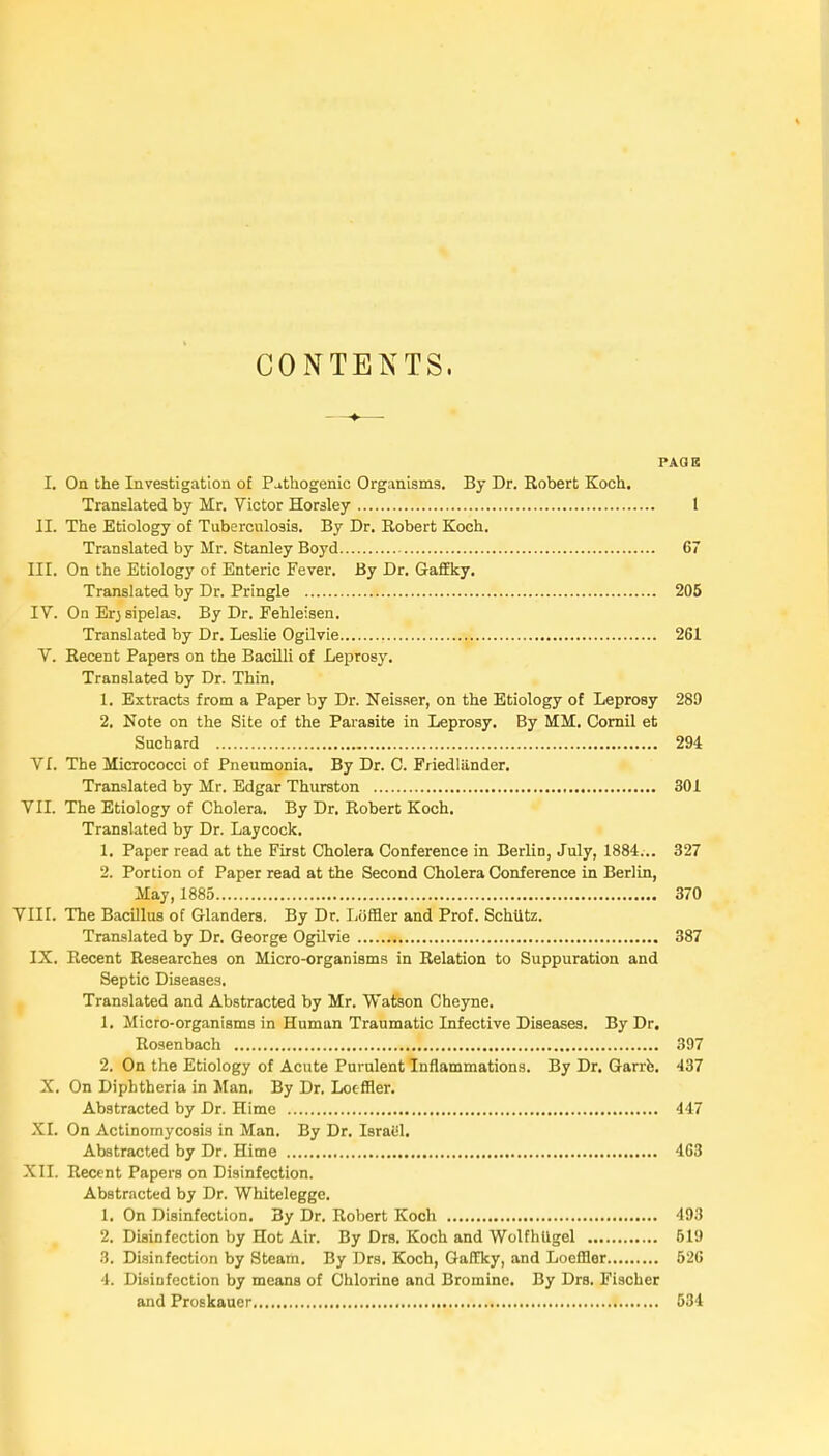 CONTENTS. PAGE L On the Investigation of Puthogenic Organisms. By Dr. Robert Koch. Translated by Mr. Victor Horsley 1 II. The Etiology of Tuberculosis. By Dr. Robert Koch. Translated by Mr. Stanley Boyd 67 III. On the Etiology of Enteric Fever. By Dr. Gaffky. Translated by Dr. Pringle 205 IV. On Er; sipelas. By Dr. Fehleisen. Translated by Dr. Leslie Ogilvie 261 V. Récent Papers on the Bacilli of Leprosy. Translated by Dr. Thin. 1. Extracts from a Paper by Dr. Neisser, on the Etiology of Leprosy 289 2. Note on the Site of the Parasite in Leprosy. By MM. Cornil et Suchard 294 Vf. The Micrococci of Pneumonia. By Dr. C. Friedlander. Translated by Mr. Edgar Thurston 301 VII. The Etiology of Choiera. By Dr. Robert Koch. Translated by Dr. Laycock. 1. Paper read at the First Choiera Conférence in Berlin, July, 1884... 327 2. Portion of Paper read at the Second Choiera Conférence in Berlin, May, 1885 370 VIII. The Bacillus of Glanders. By Dr. Loffler and Prof. Schtttz. Translated by Dr. George Ogilvie 387 IX. Récent Researches on Micro-organisms in Relation to Suppuration and Septic Diseases. Translated and Abstracted by Mr. Watson Cheyne. 1. Micro-organisms in Human Traumatic Infective Diseases. By Dr. Rosenbach 397 2. On the Etiology of Acute Purulent Inflammations. By Dr. Garre. 437 X. On Diphtheria in Man. By Dr. Loeffler. Abstracted by Dr. Hime 447 XI. On Actinornycosis in Man. By Dr. Israël. Abstracted by Dr. Hime 463 XII. Récent Papers on Disinfection. Abstracted by Dr. Whitelegge. 1. On Diainfection. By Dr. Robert Koch 493 2. Disinfection by Hot Air. By Drs. Koch and WolfhUgel 619 3. Disinfection by Steam. By Drs. Koch, Gaffky, and Loeffler 526 4. Disinfection by means of Chlorine and Brominc. By Drs. Fischer and Proskauer 534