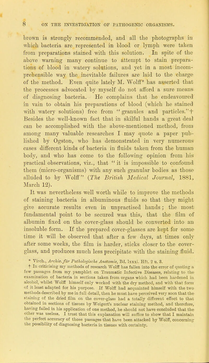 brown is strongly recommended, and ail the photographs in wbich bacteria are represented in blood or lympb were taken from préparations stained witb tbis solution. In spite of tbe above warning many continue to attempt to stain prépara- tions of blood in watery solutions, and yet in a inost inconi- prebensible way tbe inévitable failures are laid to tbe cbarge of the metbod. Even quite lately M. Wolff* bas asserted tbat the processes advocated by myself do not afford a sure means of diagnosing bacteria. He complains tbat he endeavoured in vain to obtain bis préparations of blood (wbich he stained witb watery solutions) free frorn  granules and particles. + Besides the well-known fact tbat in skilful hands a great deal can be accomplished witb the above-mentioned method, frorn among many valuable researches I may quote a paper pub- lished by Ogston, who has demonstrated in very numerous cases différent kinds of bacteria in fiuids taken from the human body, and who has corne to the following opinion from bis practical observations, viz., that  it is impossible to confound them (micro-organisms) witb any such granular bodies as those alluded to by Wolff (The British Médical Journal, 1881, March 12). It was nevertheless well worth while to improve the methods of staining bacteria in albuminous fluids so that they might give accurate results even in unpractised hands ; the inost fundamental point to be secured was tbis, that the film of albumin fixed on the cover-glass should be converted into an insoluble form. If the préparée! cover-glasses are kept for some time it will be observed that after a few days, at times only after some weeks, the film is barder, sticks closer to the cover- glass, and produces much less precipitate witb the staining fluid. * Virch., Archiv.fûr Pathologische Anatomie, Bd. lxxxi. Hft. 2 u. 3. t In criticising my methods of research Wolff has fallen into the error of quoting a few passages from my pamphlet on Traumatic Infective Diseases, relating to the examination of bacteria in sections taken from organs which had been hardened in alcohol, whilst WolfE himself only worked with the dry method, and with that form of it least adapted for his purpose. If Wolff had acquainted himself with the two methods described by me in f ull détail, then he must have perceived very soon that the staining of the dried film on the cover-glass had a totally différent effect to that obtained in sections of tissues by Weigert's nuclear staining method, and therefore, having failed in lus application of one method, he should not have concluded that the other was UBeless. I trust that this explanation will suffice to show that I maintain the perfect accuracy of those passages that have been attacked by Wolff, concerning the possibility of diagnosing bacteria in tissues with certainty.