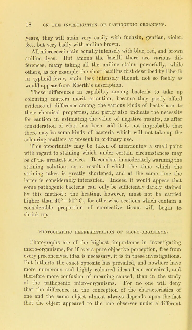 years, they will stain very easily with fuchsin, gentian, violet, &c, but very baclly with aniline brown. Ail micrococci stain equally intensely with blue, red, and brown aniline dyes. But among tbe bacilli there are various dif- férences, many taking ail tbe aniline stains powerfully, wbile otbers, as for example the short bacillus first described by Eberth in typhoid fever, stain less intensely though not so feebly as would appear frorn Eberth's description. Thèse différences in capability among bacteria to take up colouring matters merit attention, because they partly afford évidence of différence among the various kinds of bacteria as to their chemical properties, and partly also indicate the necessity for caution in estimating the value of négative results, as after considération of what bas been said it is not improbable that there may be some kinds of bacteria which will not take up the colouring matters at présent in orclinary use. This opportunity may be taken of mentioning a small point with regard to staining which under certain circumstances may be of the greatest service. It consists in moderately warmingthe staining solution, as a resuit of which the time which the staining takes is greatly shortened, and at the same time the latter is considerably intensified. Indeed it would appear that some pathogenic bacteria can only be sufficiently darkly stained by this method ; the heating, however, must not be carried higher than 40°—50° C, for otherwise sections which contain a considérable proportion of connective tissue will begin to shrink up. PHOTOGRAPHIC REPRESENTATION OF MICRO-ORGANISMS. Photographs are of the highest importance in investigating micro-organisms, for if ever a pure objective perception, free from every preconceived idea is necessary, it is in thèse investigations. But hitherto the exact opposite bas prevailed, and nowhere bave more numerous and highly coloured ideas been conceived, and therefore more confusion of meaning caused, than in the study of the pathogenic micro-organisms. For no one will deny that the différence in the conception of the characteristics of one and the same object almost always dépends upon the fact that the object appeared to the one observer under a différent