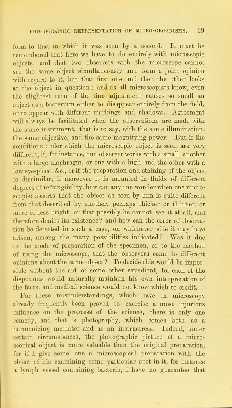 form to that in winch it was seen by a second. It must be remembered that here we bave to do entirely with microscopic objects, and that two observers with the microscope cannot see the saine object simultaneously and form a joint opinion with regard to it, but that first one and then the other looks at tho object in question ; and as ail microscopists know, even the slightest turn of the fine adjustment causes so small an object as a bacterium either to disappear entirely from the field, or to appear with différent markings and shadows. Agreement Avili always be facilitated when the observations are made with the sanie instrument, that is to say, with the same illumination, the same objective, and the same magnifying power. But if the conditions under which the microscopic object is seen are very différent, if, for instance, one observer works with a small, another ■with a large diaphragm, or one with a high and the other with a low eye-piece, &c, or if the préparation and staining of the object is dissimilar, if moreover it is mounted in fluids of différent degrees of refrangibility, how can any one wonder when one micro- scopist asserts that the object as seen by him is quite différent, from that described by another, perhaps thicker or thinner, or- more or less bright, or that possibly he cannot see it at ail, and therefore dénies its existence ? and how can the error of observa- tion be detected in such a case, on whichever side it may bave arisen, among the many possibilities indicated? Was it due to the mode of préparation of the spécimen, or to the method of using the microscope, that the observers came to différent opinions aboutthe same object? To décide this would be impos- sible without the aid of some other expédient, for each of the disputants would naturally maintain his own interprétation of the facts, and médical science would not know which to crédit. For thèse misunderstandings, which bave in microscopy already frequently been proved to exercise a most injurious influence on the progress of the science, there is only one remedy, and that is photography, which comes both as a harmonizing mediator and as an instructress. Indeed, under certain circumstances, the photographie picturo of a micro- scopical object is more valuable than the original préparation, for if I give some one a microscopical préparation with the object of his examining some particular spot in it, for instance a lymph vessel containing bacteria, I bave no guarantee that