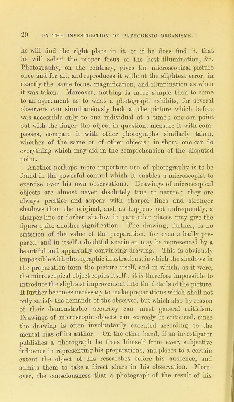 lie will find the rigbt place in it, or if he does find it, that he will select the proper focus or the best illumination, &c. Photography, on the contrary, gives the rnicroscopical picture once and for ail, and reproduces it without the slightest error, in exactly the same focus, magnification, and illumination as when it was taken. Moreover, nothing is more simple than to corne to an agreement as to what a photograph exhibits, for several observers can simultanëously look at the picture which before was accessible only to one individual at a time ; one can point out with the finger the object in question, measure it with com- passés, compare it with other photographs similarly taken, whether of the same or of other objects ; in short, one can do everything which may aid in the compréhension of the disputed point. Another perhaps more important use of photography is to be found in the powerful control which it enables a microscopist to exercise over bis own observations. Drawings of microscopical objects are almost never absolutely true to nature ; they are always prettier and appear with sharper lines and stronger shadowa than the original, and, as happens not unfrequently, a sharper line or darker shadow in particular places may give the figure quite another signification. The clrawing, further, is no criterion of the value of the préparation, for even a badly pre- pared, and in itself a doubtful spécimen may be represented by a beautiful and apparently convincing drawing. This is obviously impossible with photographie illustrations, in which the shadows in the préparation form the picture itself, and in which, as it were, the microscopical object copies itself; it is therefore impossible to introduce the slightest improvement into the détails of the picture. It further becomes necessary to make préparations which shall not only satisfy the demands of the observer, but which also by reason of their demonstrable accuracy can meet gênerai criticism. Drawings of microscopic objects can scarcely be criticised, since the drawing is often involuntarily executed accorcling to the mental bias of its author. On the other hand, if an investigator publishes a photograph he frees himself from every subjective influence in representing his préparations, and places to a certain extent the object of his researches before his audience, and admits them to take a direct share in his observation. More- over, the consciousness that a photograph of the resuit of his