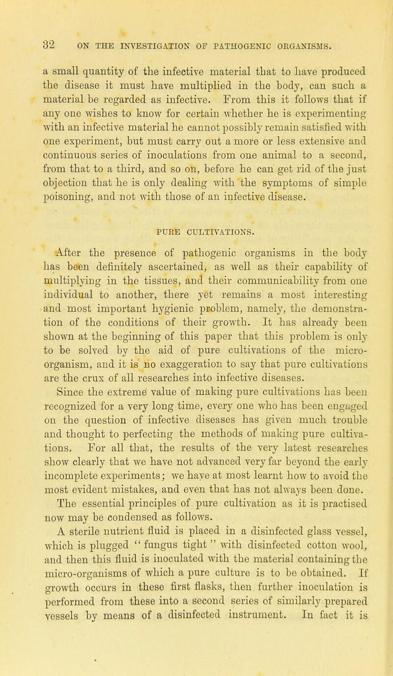 a small quantity of the infective niaterial tbat to bave produced the disease it must hâve multiplied in the body, can such a material be regarded as infective. From tbis it follows tbat if any one wisbes to know for certain whether be is experimenting witb an infective material be cannot possibly rernain satisfied with one experiment, but must carry out a more or less extensive and continuous séries of inoculations from one animal to a second, from tbat to a tbird, and so on, before be can get rid of tbe just objection tbat be is only dealing witb tbe symptoms of simple poisoning, and not witb tbose of an infective disease. PURE CULTIVATIONS. After tbe présence of patbogenic organisms in tbe body bas been definitely ascertained, as well as tbeir capability of multiplying in tbe tissues, ancl tbeir communicability from one individual to anotber, tbere yet remains a most interesting and most important bygienic problem, namely, tbe démonstra- tion of tbe conditions of tbeir growtb. It bas already been sbown at tbe beginning of tbis paper tbat tbis problem is only to be solved by tbe aid of pure cultivations of tbe micro- organism, and it is no exaggeration to say tbat pure cultivations are tbe crux of ail researcbes into infective diseases. Since tbe extrême value of making pure cultivations bas been recognized for a very long time, every one wbo bas been engaged on tbe question of infective diseases bas given mucb trouble and tbougbt to perfecting tbe metbods of making pure cultiva- tions. For ail tbat, tbe results of tbe very latest researcbes sbow clearly tbat we bave not advanced very far beyond tbe early incomplete experiments; we bave at most learnt bow to avoid tbe most évident mistakes, and even tbat bas not always been done. Tbe essential principles of pure cultivation as it is practised now may be condensed as follows. A stérile nutrient fluid is placed in a disinfected glass vessel, wbicb is plugged  fungus tigbt  witb disinfected cotton wool, and tben tbis fluid is inoculated witb tbe material containingtbe micro-organisms of wbicb a pure culture is to be obtained. If growtb occurs in tbese first flasks, tben furtber inoculation is performed from tbese into a second séries of similarly prepared vessels by means of a disinfected instrument. In fact it is