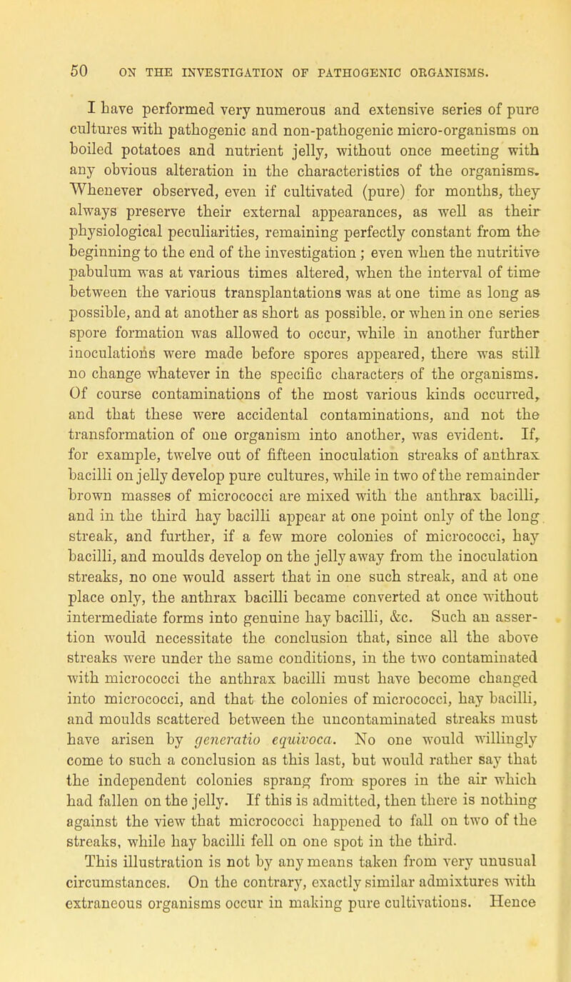 I h ave performed very numerous and extensive séries of pure cultures with patkogenic and non-pathogenic micro-organisms on boiled potatoes and nutrient jelly, without once meeting with any obvious altération in tbe cbaracteristics of the organisms. Wbenever observed, even if cultivated (pure) for months, they always préserve tbeir external appearances, as well as tbeir pbysiological peculiarities, remaining perfectly constant from the beginning to the end of the investigation ; even when the nutritive pabulum was at various times altered, when the interval of time between the various transplantations was at one time as long as possible, and at another as short as possible, or when in one séries spore formation was allowed to occur, while in another further inoculations were made before spores appeared, there was still no change whatever in the spécifie characfcers of the organisms. Of course contaminations of the most various kinds occurred,. and that thèse were accidentai contaminations, and not the transformation of one organisai into another, was évident. Ifr for example, twelve out of fifteen inoculation streaks of anthrax bacilli on jelly develop pure cultures, while in two of the remainder brown masses of micrococci are mixed with the anthrax bacillir and in the third hay bacilli appear at one point only of the long streak, and further, if a few more colonies of micrococci, hay bacilli, and moulds develop on the jelly away from the inoculation streaks, no one would assert that in one such streak, and at one place only, the anthrax bacilli became converted at once without intermediate forms into genuine hay bacilli, &c. Such an asser- tion would necessitate the conclusion that, since ail the above streaks were under the same conditions, in the two contaminated with micrococci the anthrax bacilli must bave become changed into micrococci, and that the colonies of micrococci, hay bacilli, and moulds scattered between the uncontaminated streaks must have arisen by generatio cquivoca. No one would willingly corne to such a conclusion as this last, but would ratber say that the independent colonies sprang from spores in the air which had fallen on the jelly. If tbis is admitted, then tbere is nothing against the view that micrococci happened to fall on two of the streaks, while hay bacilli fell on one spot in the third. This illustration is not by anymeans taken from very unusual circumstances. On the contrary, exactly similar admixtures with extraneous organisms occur in maldng pure cultivations. Hence
