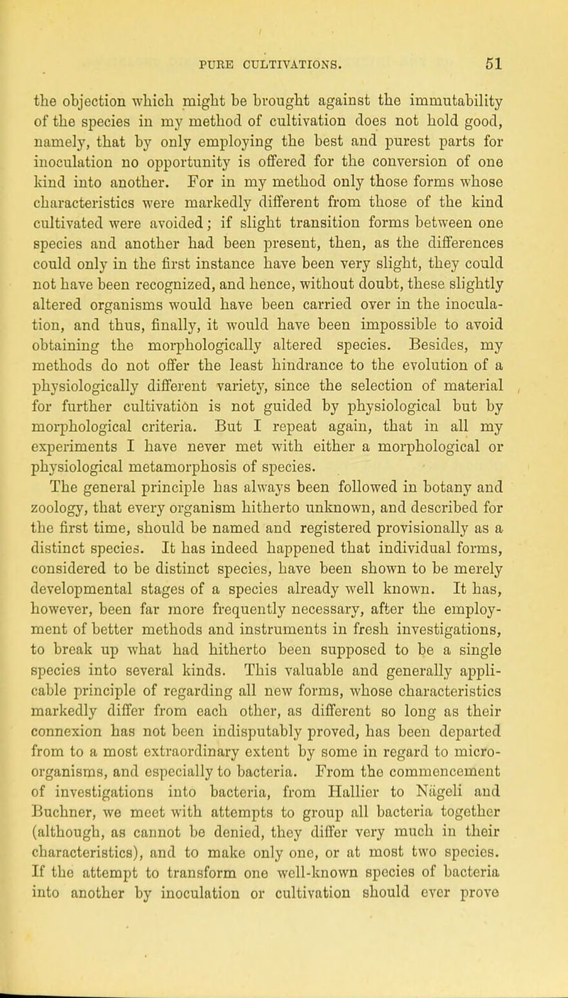 the objection winch niight be brought against the imrnutability of the species in my method of cultivation does not hold good, namely, that by only employing the best and purest parts foi- inoculation no opportunity is offered for the conversion of one ldnd into another. For in my method only those forms whose cbaracteristics were markedly différent from those of the kind cultivated were avoided ; if slight transition forms between one species and anotber had been présent, then, as the différences could only in the first instance bave been very slight, they could not bave been recognized, and hence, without doubt, thèse slightly altered organisms would bave been carried over in the inocula- tion, and thus, fmally, it would bave been impossible to avoid obtaining the morphologically altered species. Besicles, my methods do not offer the least hindrance to the évolution of a physiologically différent variety, since the sélection of material for further cultivation is not guided by physiological but by morphological criteria. But I repeat again, that in ail my experiments I have never met with either a morphological or physiological metamorphosis of species. The gênerai principle bas always been followed in botany and zoology, that every organism hitherto unknown, and described for the first time, should be named and registered provisionally as a distinct species. It has indeed happened that individual forms, considered to be distinct species, have been shown to be merely developmental stages of a species already well known. It has, however, been far more frequently necessary, after the employ- ment of better methods and instruments in fresh investigations, to break up what had hitherto been supposed to be a single species into several kinds. Tbis valuable and generally appli- cable principle of regarding ail new forms, whose characteristics markedly differ from each other, as différent so long as their connexion has not been indisputably proved, has been departed from to a most extraordinary extent by some in regard to micro- organisms, and especially to bacteria. From the commencement of investigations into bacteria, from Hallier to Nageli and Buchner, we mect with attempts to group ail bacteria together (altbougb, as cannot be denied, they differ very much in their cbaracteristics), and to make only one, or at most two species. If tbo attempt to transform one well-known species of bacteria into another by inoculation or cultivation should ever prove