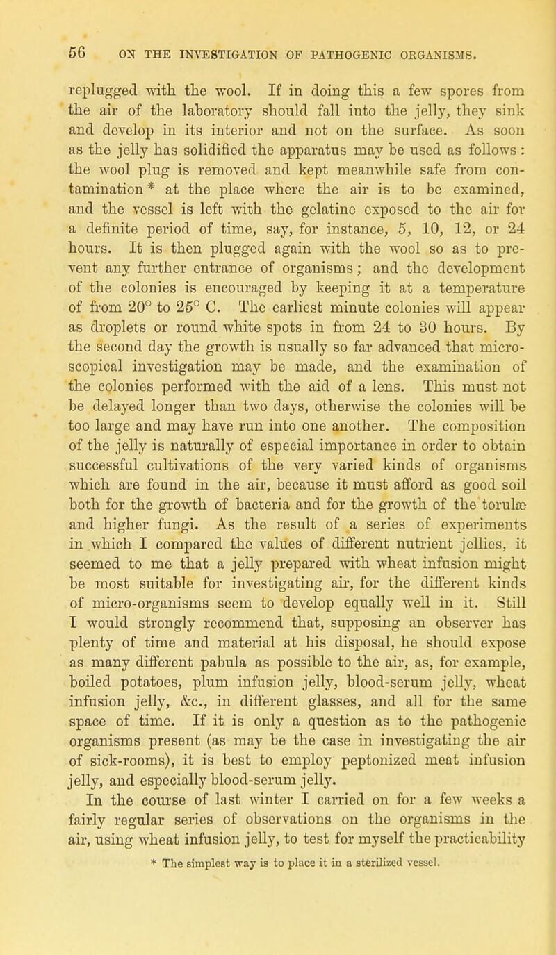 replugged with the wool. If in ëloing this a few spores from the air of the laboratory should fall into the jelly, they sink and clevelop in its interior and not on the surface. As soon as the jelly has solidified the apparatus may be used as follows : the wool plug is removed and kept meanwhile safe from con- tamination* at the place where the air is to be examined, and the vessel is left with the gélatine exposed to the air for a definite period of time, say, for instance, 5, 10, 12, or 24 hours. It is then plugged again with the wool so as to pre- vent any further entrance of organisms ; and the development of the colonies is enconraged by keeping it at a température of from 20° to 25° C. The earliest minute colonies will appear as droplets or round white spots in from 24 to 30 hours. By the second day the growth is usually so far advanced that micro- scopical investigation may be made, and the examination of the colonies performed with the aid of a lens. This must not be delayed longer than two days, otherwise the colonies will be too large and may have run into one another. The composition of the jelly is naturally of especial importance in order to obtain successful cultivations of the very variée! kinds of organisms which are found in the air, because it must afford as good soil both for the growth of bacteria and for the growth of the torulas and higher fungi. As the resuit of a séries of experiments in which I comparée! the values of différent nutrient jellies, it seemed to me that a jelly préparée! with wheat infusion might be most suitable for investigating air, for the différent kinds of micro-organisms seem to develop equally well in it. Still I would strongly recommend that, supposing an observer has plenty of time and material at bis disposai, he should expose as many différent pabula as possible to the air, as, for example, boilee! potatoes, plum infusion jelly, blood-serum jelly, wheat infusion jelly, &c, in différent glasses, and ail for the same space of time. If it is only a question as to the pathogenic organisms présent (as may be the case in investigating the air of sick-rooms), it is best to employ peptonized meat infusion jelly, and especially blood-serum jelly. In the course of last winter I carried on for a few weeks a fairly regular séries of observations on the organisms in the air, using wheat infusion jelly, to test for myself the practicability * The simplcst way is to place it in a sterilized vessel.