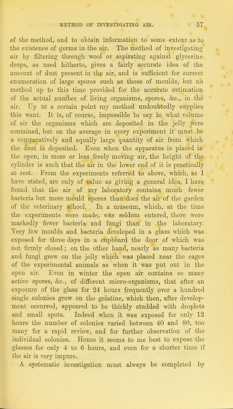 of the method, and to obtain information to some extent as to the existence of germs in the air. The rnethod of investigating air by filtering through wool or aspirating against glycérine drops, as used hitherto, gives a fairly accurate idea of the amount of dust présent in the air, and is sufncient for correct ennnieration of large spores such as those of rnoulds, but no method up to this time provided for the accurate estimation of the actual number of living organisais, spores, &c, in the air. Up to a certain point my method undoubtedly supplies this want. It is, of course, impossible to say in what volume of air the organisms which are deposited in the jelly were contained, but on the average in every experiment it must be a comparatively and equally large quantity of air from which the dust is deposited. Even when the apparatus is placed in the open, in more or less freely moving air, the height of the cylinder is such that the air in the lower end of it is practically at rest. From the experiments referred to above, which, as I bave stated, are only of value as giving a gênerai idea, I have found that the air of my laboratory contains much fewer bacteria but more mould spores than does the air of the garden of the veteiïnary school. In a muséum, which, at the time the experiments were made, was seldom entered, there were markedly fewer bacteria and fungi than in the laboratory. Very few moulds and bacteria developed in a glass which was exposed for three days in a cupboard the door of which was not firmly closed ; on the other hand, nearly as many bacteria and fungi grew on the jelly which was placed near the cages of the expérimental animais as when it was put out in the open air. Even in winter the open air contains so many active spores, &c, of différent micro-organisms, that after an exposure of the glass for 24 hours frequently over a hundred single colonies grow on the gélatine, which then, after develop- ment occurred, appeared to be thickly studded with droplets and small spots. Indeed when it was exposed for only 12 hours the number of colonies varied between 40 and 80, too many for a rapid review, and for further observation of the individual colonies. Hence it seems to me best to expose the glasses for only 4 to 6 hours, and even for a shorter time if the air is very impure. A systcmatic investigation must always be completcd by