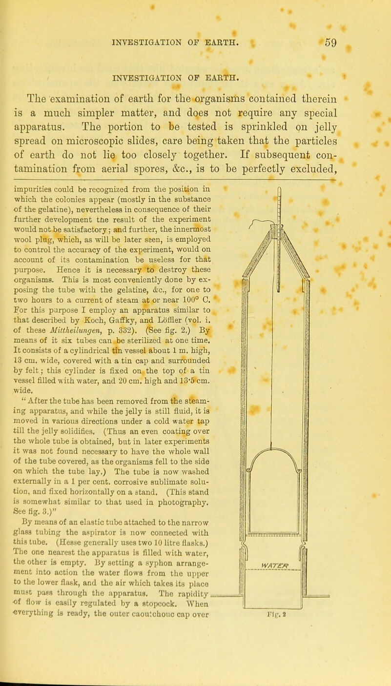 INVESTIGATION OP EARTH. The examination of earth for the organisms contaiued therein is a much simpler matter, and does not require any spécial apparatus. The portion to be tested is sprinkled on jelly spread on microscopic slides, care being taken that the particles of earth do not lie too closely together. If subséquent con- tamination frorn aerial spores, &c, is to be perfectly excluded, impurities could be recognized from the position in which the colonies appear (mostly in the substance of the gélatine), nevertheless in conséquence of their further development tne resuit of the experiment would not be satisfactory ; and further, the innermost wool ping, which, as will be later seen, is employed to control the accuracy of the experiment, would on account of its contamination be useless for that purpose. Hence it is necessary to destroy thèse organisms. This is most conveniently done by ex- posing the tube with the gélatine, «fec, for one to two hours to a current of steam at or near 100° 0. For this purpose I employ an apparatus similar to that described by Koch, Gaffky, and Lôffler (vol. i. of thèse Mittheilungen, p. 332). (See fig. 2.) By means of it six tubes can be sterilized at one time. It consists of a cylindrical tin vessel about 1 m. high, 13 cm. wide, covered with a tin cap and surrounded by felt ; this cylinder is fixed on the top of a tin vessel filled with water, and 20 cm. high and 13'5 cm. wide. 11 After the tube has been removed from the steam- ing apparatus, and while the jelly is still fluid, it is moved in various directions under a cold water tap till the jelly solidifies. (Thus an even coating over the whole tube is obtained, but in later experiments it was not found necessary to have the whole wall of the tube covered, as the organisms fell to the side on which the tube lay.) The tube is now washed externally in a 1 per cent, corrosive sublimate solu- tion, and fixed horizontally on a stand. (This stand is somewhat sitnilar to that used in photography. See fig. 3.) By means of an elastic tube attached to the narrow glass tubing the aspirator is now connected with this tube. (Hesse generally uses two 10 litre flusks.) The one nearest the apparatus is filled with water, the other is empty. By setting a syphon arrange- ment into action the water flows from the uppcr to the lower flask, and the air which takes its place must pass through the apparatus. The rapidity •of flow U easily regulated by a stopcock. When everything is ready, the outer caoutchouc cap over l'If. 2