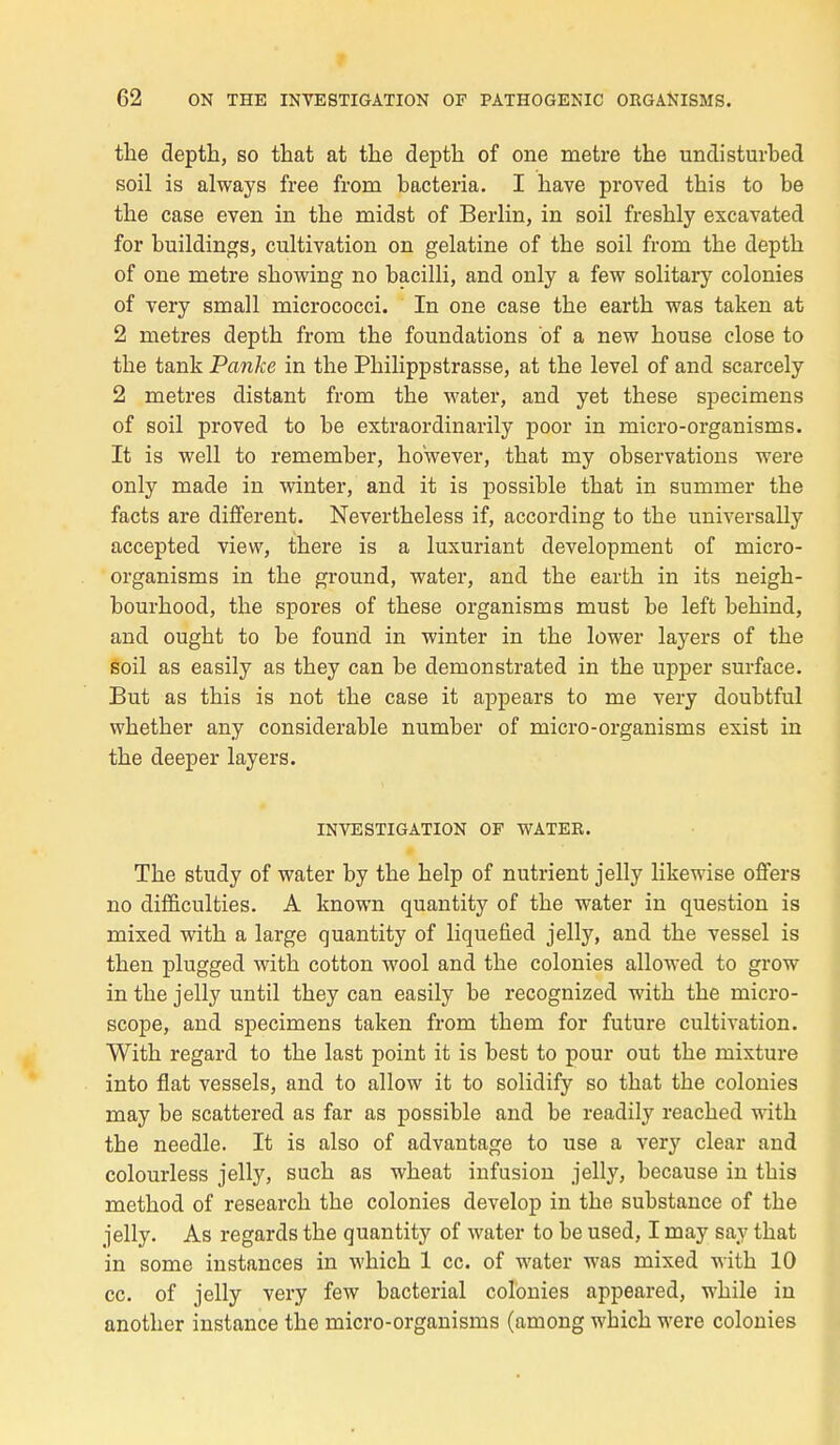 tbe deptb, so that at tbe deptb of one mètre the undisturbed soil is always free from bacteria. I hâve proved tbis to be tbe case even in the midst of Berlin, in soil fresbly excavated for buildings, cultivation on gélatine of tbe soil from tbe deptb of one mètre sbowing no bacilli, and only a few solitary colonies of very small micrococci. In one case tbe eartb was taken at 2 mètres deptb from tbe foundations of a new bouse close to tbe tank Panke in tbe Pbilippstrasse, at tbe level of and scarcely 2 mètres distant from tbe water, and yet tbese spécimens of soil proved to be extraordinarily poor in micro-organisms. It is well to remember, bowever, tbat my observations were only made in winter, and it is possible tbat in summer tbe facts are différent. Nevertbeless if, according to tbe universally accepted view, tbere is a luxuriant development of micro- organisms in tbe ground, water, and tbe eartb in its neigb- bourbood, tbe spores of tbese organisms must be left bebind, and ougbt to be found in winter in tbe lower layers of tbe soil as easily as tbey can be demonstrated in tbe upper surface. But as tbis is not tbe case it appears to me very doubtful wbetber any considérable number of micro-organisms exist in tbe deeper layers. INVESTIGATION OF WATER. Tbe study of water by tbe belp of nutrient jelly likewise offers no difficultés. A known quantity of tbe water in question is mixed witb a large quantity of liquefied jelly, and tbe vessel is tben plugged witb cotton wool and tbe colonies allowed to grow in tbe jelly until tbey can easily be recognized witb tbe micro- scope, and spécimens taken from tbem for future cultivation. Witb regard to tbe last point it is best to pour out tbe mixture into flat vessels, and to allow it to solidify so tbat tbe colonies may be scattered as far as possible and be readily reacbed witb tbe needle. It is also of advantage to use a very clear and colourless jelly, sucb as wbeat infusion jelly, because in tbis metbod of researcb tbe colonies develop in tbe substance of tbe jelly. As regards tbe quantity of water to be used, I may say tbat in some instances in wbicb 1 ce. of water was mixed witb 10 ce. of jelly very few bacterial colonies appeared, wbile in anotber instance tbe micro-organisms (among wbicb were colonies