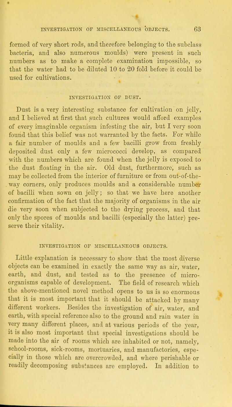 fornied of very short rods, and therefore belonging to the subclass bacteria, and also mimerons moulds) were présent in such numbers as to make a complète examinatiou impossible, so tbat the water had to be diluted 10 to 20 fold before it could be used for cultivations. INVESTIGATION OF DUST. Dust is a very interesting substance for cultivation on jelly, and I believed at first that such cultures would afford examples of every imaginable organism infesting the air, but I very soon found that this belief was not warranted by the facts. For while a fair number of moulds and a few bacilli grow from freshly deposited dust only a few micrococci develop, as compared with the numbers which are found when the jelly is exposed to the dust floating in the air. Old dust, furthermore, such as may be collected from the interior of furniture or from out-of-the- way corners, only produces moulds and a considérable number of bacilli when sown on jelly ; so that we have here another confirmation of the fact that the majority of organisms in the air die very soon when subjected to the drying process, and that only the spores of moulds and bacilli (especially the latter) pré- serve their vitality. INVESTIGATION OF MISCELLANEOUS OBJECTS. Little explanation is necessary to show that the most diverse objects can be examinée! in exactly the same way as air, water, earth, and dust, and tested as to the présence of micro- organisms capable of development. The field of research which the above-mentioned novel method opens to us is so enormous that it is most important that it should be attacked by many différent workers. Besides the investigation of air, water, and earth, with spécial référence also to the ground and rain water in very many différent places, and at various periods of the year, it is also most important that spécial investigations should be made into the air of rooms which are inhabited or not, namely, school-rooms, sick-rooms, mortuaries, and manufactories, espe- cially in those which arc ovcrcrowded, and where perishable or readily decomposing substances are employed. In addition to