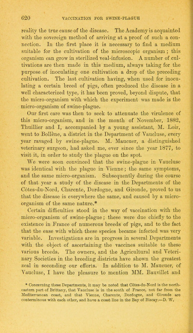 reality the true cause of the disease. The Academy is acquainted with the sovereign method of arriving at a proof of such a con- nection. In the first place it is necessary to find a médium suitable for the cultivation of the microscopic organism ; this organism can grow in sterilized veal-infusion. A number of cul- tivations are then made in this médium, always taking for the purpose of inoculating one cultivation a drop of the preceding cultivation. The last cultivation having, when used for inocu- lating a certain breed of pigs, often produced the disease in a well characterized type, it has been proved, beyond dispute, that the micro-organism with which the experiment was made is the micro-organism of swine-plague. Our first care was then to seek to attenuate the virulence of this micro-organism, and in the month of November, 1882, Thuillier and I, accompanied by a young assistant, M. Loir, went to Bollène, a district in the Department of Vaucluse, every year ravaged by swine-plague. M. Maucuer, a distinguished veterinary surgeon, had asked me, ever since the year 1877, to visit it, in order to study the plague on the spot. We were soon convinced that the swine-plague in Vaucluse was identical with the plague in Vienne ; the same symptoms, and the same micro-organism. Subsequently during the course of that year a study of the disease in the Departments of the Côtes-du-Nord, Charente, Dordogne, and Gironde, proved to us that the disease is everywhere the same, and caused by a micro- organism of the same nature.* Certain difficulties stood in the way of vaccination with the micro-organism of swine-plague ; thèse were due chiefly to the existence in France of numerous breeds of pigs, and to the fact that the ease with which thèse species became infected was very variable. Investigations are in progress in several Departments with the object of ascertaining the vaccines suitable to thèse various breeds. The owners, and the Agricultural and Veteri- nary Societies in the breeding districts have shown the greatest zeal in seconding our efforts. In addition to M. Maucuer, of Vaucluse, I have the pleasure to mention MM. Bauvillet and * Concemlng thèse Departments, it may be noted that Côtes-du-Nord is the north- eastern part of Brittany, that Vaucluse is in the south of France, not far from the Mediterranean coast, and that Vienne, Charente, Dordogne, and Gironde are contenninous with each other, and have a coast line in the Bay of Biscay.—D. W.