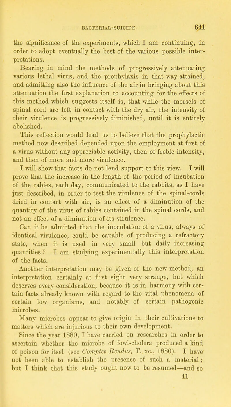 the significance of the experiments, which I am continuing, in order to adopt eventually the best of the various possible inter- prétations. Bearing in mind the methocls of progressively attenuating various lethal virus, and the prophylaxis in that way attained, and admitting also the influence of the air in bringing about this atténuation the first explanation to accounting for the effects of this method which suggests itself is, that while the rnorsels of spinal cord are left in contact with the dry air, the intensity of their virulence is progressively diminished, until it is entirely abolished. This reflection would lead us to believe that the prophylactic method now described depended upon the employment at first of a virus without any appréciable activity, then of feeble intensity, and then of more and more virulence. I will show that facts do not lend support to this view. I will prove that the increase in the length of the period of incubation of the rabies, each day, communicated to the rabbits, as I bave just described, in order to test the virulence of the spinal-cords dried in contact with air, is an effect of a diminution of the quantity of the virus of rabies contained in the spinal cords, and not an effect of a diminution of its virulence. Can it be admitted that the inoculation of a virus, always of identical virulence, could be capable of producing a refractory state, when it is used in very small but daily increasing quanti ties ? I am studying experimentally this interprétation of the facts. Another interprétation may be given of the new method, an interprétation certainly at first sight very strange, but which deserves every considération, because it is in harmony with cer- tain facts already known with regard to the vital phenomena of certain low organisms, and notably of certain pathogenic microbes. Many microbes appear to give origin in their cultivations to matters which are injurious to their own development. Since the year 1880, I bave carried on rescarches in order to ascertain whether the microbe of fowl-cholera produced a kind of poison for itsel (see Comptes Rendus, T. xc, 1880). I bave not been able to establish the présence of such a material ; but I think that this study ought now to be resumed—and so 41