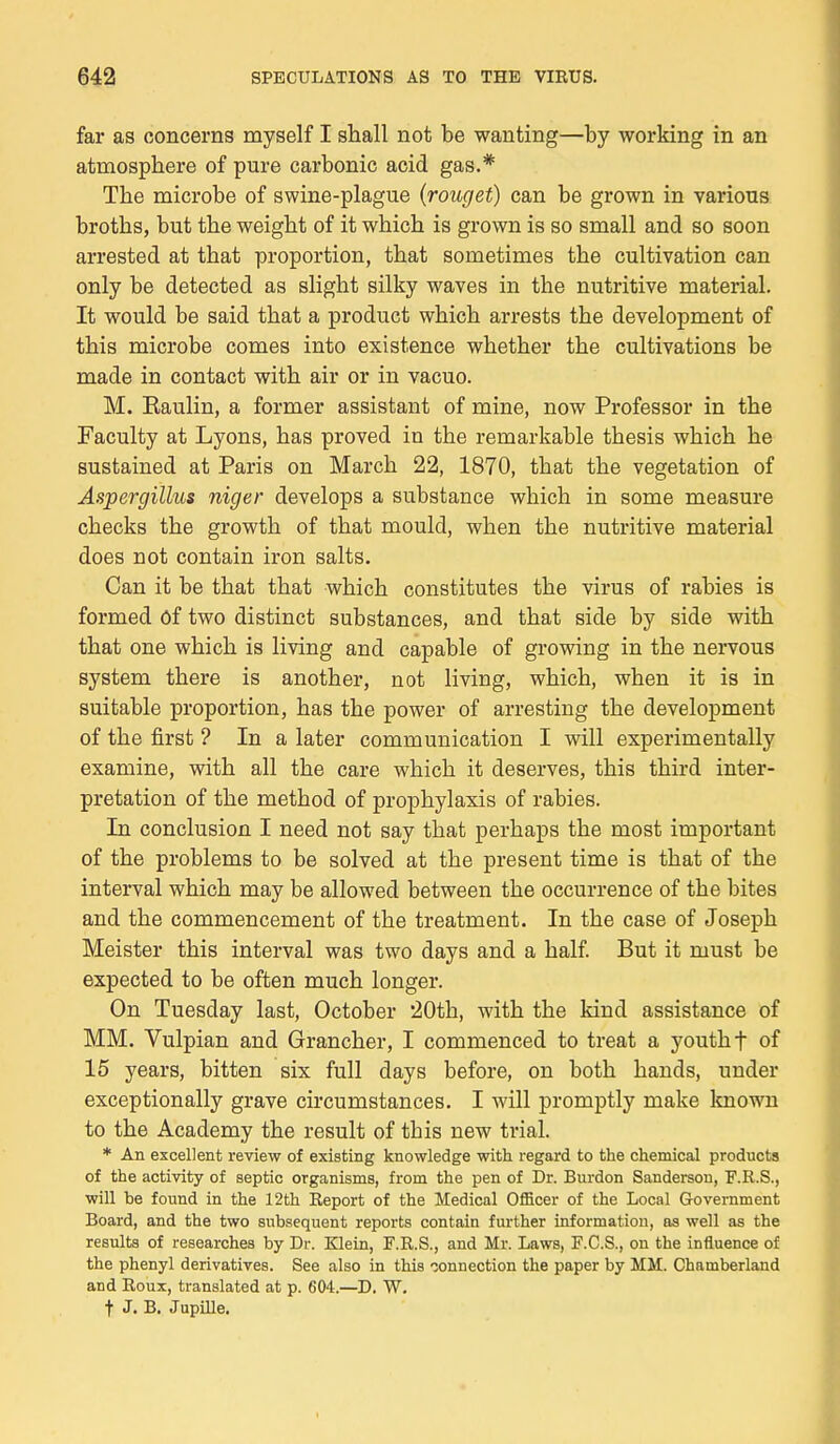 far as concerns myself I shall not be wanting—by working in an atmospbere of pure carbonic acid gas.* Tbe microbe of swine-plague (rouget) can be grown in varions brotbs, but tbe weigbt of it wbicb is grown is so small and so soon arrested at tbat proportion, tbat sometimes tbe cultivation can only be detected as sligbt silky waves in the nutritive material. It would be said tbat a product wbicb arrests tbe development of tbis microbe cornes into existence wbetber tbe cultivations be made in contact witb air or in vacuo. M. Eaulin, a former assistant of mine, now Professor in tbe Faculty at Lyons, bas proved in tbe remarkable tbesis wbicb be sustained at Paris on March 22, 1870, tbat tbe végétation of Aspergillus niger develops a substance wbich in some measure cbecks tbe growtb of tbat mould, wben tbe nutritive material does not contain iron salts. Can it be tbat tbat wbicb constitutes tbe virus of rabies is formed ôf two distinct substances, and tbat side by side witb tbat one wbicb is living and capable of growing in tbe nervous System tbere is anotber, not living, wbicb, wben it is in suitable proportion, bas tbe power of arresting tbe development of tbe first ? In a later communication I will experimentally examine, witb ail tbe care wbicb it deserves, tbis tbird inter- prétation of tbe metbod of propbylaxis of rabies. In conclusion I need not say tbat perbaps tbe most important of tbe problems to be solved at tbe présent time is tbat of tbe interval wbicb may be allowed between tbe occurrence of tbe bites and tbe commencement of tbe treatment. In tbe case of Josepb Meister tbis interval was two days and a balf. But it must be expected to be often mucb longer. On Tuesday last, October 20tb, witb tbe kind assistance of MM. Vulpian and Grancber, I commenced to treat a youtbf of 15 years, bitten six full days before, on botb bands, under exceptionally grave circumstances. I will promptly make known to tbe Academy tbe resuit of tbis new trial. * An excellent review of existing knowledge with regard to the chemical products of the activity of septic organisms, from the pen of Dr. Burdon Sanderson, F.R.S., •will be found in the 12th Report of the Médical Officer of the Local Government Board, and the two subséquent reports contain further information, as well as the results of researches by Dr. Klein, F.R.S., and Mr. Laws, F.C.S., on the influence of the phenyl derivatives. See also in this connection the paper by MM. Chamberland and Roux, translated at p. 604.—D. W. t J. B. Jupille.