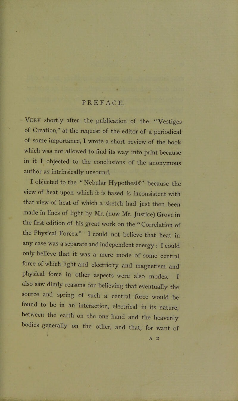 PREFACE. Very shortly after the publication of the Vestiges of Creation, at the request of the editor of a periodical of some importance, I wrote a short review of the book which was not allowed to find its way into print because in it I objected to the conclusions of the anonymous author as intrinsically unsound, I objected to the  Nebular Hypothesis' because the view of heat upon which it is based is inconsistent with that view of heat of which a sketch had just then been made in lines of light by Mr. (now Mr. Justice) Grove in the first edition of his great work on the  Correlation of the Physical Forces. I could not believe that heat in any case was a separate and independent energy : I could only believe that it was a mere mode of some central force of which light and electricity and magnetism and physical force in other aspects were also modes. I also saw dimly reasons for believing that eventually the source and spring of such a central force would be found to be in an interaction, electrical in its nature, between the earth on the one hand and the heavenly bodies generally on the other, and that, for want of A 2