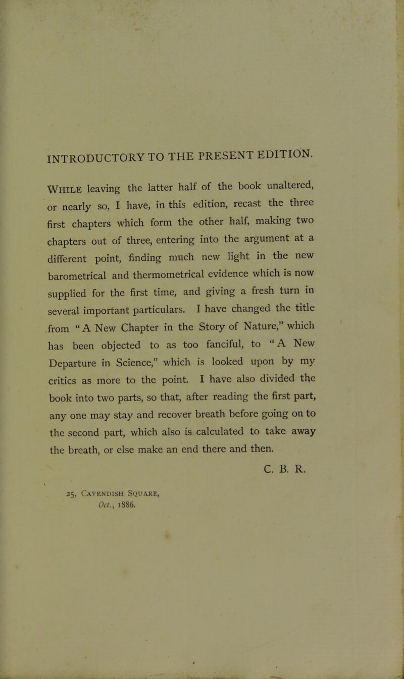 INTRODUCTORY TO THE PRESENT EDITION. While leaving the latter half of the book unaltered, or nearly so, I have, in this edition, recast the three first chapters which form the other half, making two chapters out of three, entering into the argument at a different point, finding much new light in the new barometrical and thermometrical evidence which is now supplied for the first time, and giving a fresh turn in several important particulars. I have changed the title from  A New Chapter in the Story of Nature, which has been objected to as too fanciful, to A New Departure in Science, which is looked upon by my critics as more to the point. I have also divided the book into two parts, so that, after reading the first part, any one may stay and recover breath before going on to the second part, which also is calculated to take away the breath, or else make an end there and then. C. B. R. 25, Cavendish Square, Oct,, 1886.