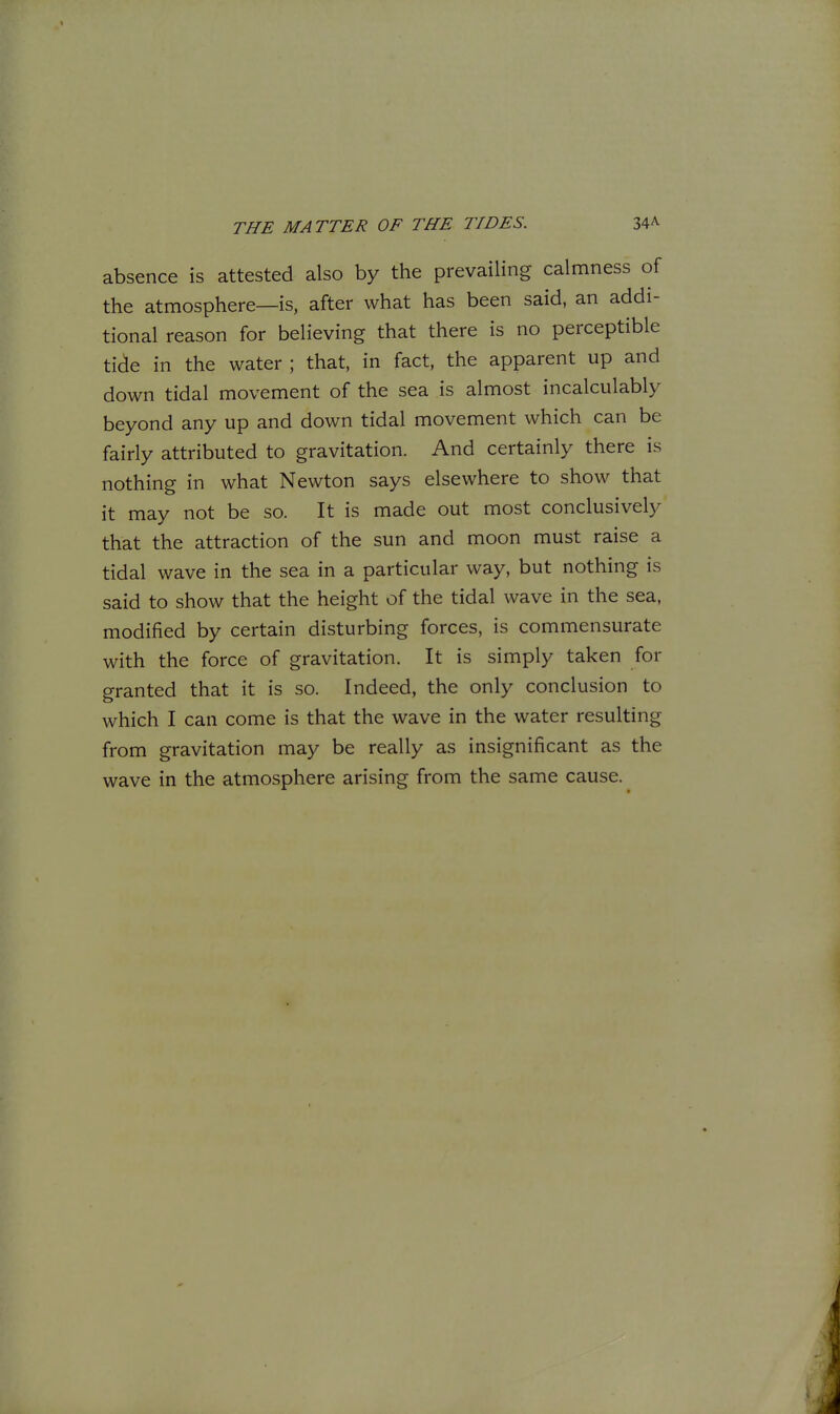 absence is attested also by the prevailing calmness of the atmosphere—is, after what has been said, an addi- tional reason for believing that there is no perceptible tide in the water ; that, in fact, the apparent up and down tidal movement of the sea is almost incalculably beyond any up and down tidal movement which can be fairly attributed to gravitation. And certainly there is nothing in what Newton says elsewhere to show that it may not be so. It is made out most conclusively that the attraction of the sun and moon must raise a tidal wave in the sea in a particular way, but nothing is said to show that the height of the tidal wave in the sea, modified by certain disturbing forces, is commensurate with the force of gravitation. It is simply taken for granted that it is so. Indeed, the only conclusion to which I can come is that the wave in the water resulting from gravitation may be really as insignificant as the wave in the atmosphere arising from the same cause.