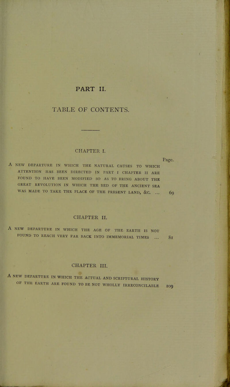 PART II. TABLE OF CONTENTS. CHAPTER I. Page. A NEW DEPARTURE IN WHICH THE NATURAL CAUSES TO WHICH ATTENTION HAS BEEN DIRECTED IN PART I CHAPTER II ARE FOUND TO HAVE BEEN MODIFIED SO AS TO BRING ABOUT THE GREAT REVOLUTION IN WHICH THE BED OF THE ANCIENT SEA WAS MADE TO TAKE THE PLACE OF THE PRESENT LAND, &C. ... 69 CHAPTER n. A NEW DEPARTURE IN WHICH THE AGE OF THE EARTH IS NOT FOUND TO REACH VERY FAR BACK INTO IMMEMORIAL TIMES ... 81 CHAPTER HI. A NEW DEPARTURE IN WHICH THE ACTUAL AND SCRIPTURAL HISTORY OF THE EARTH ARE FOUND TO BE NOT WHOLLY IRRECONCILABLE I09