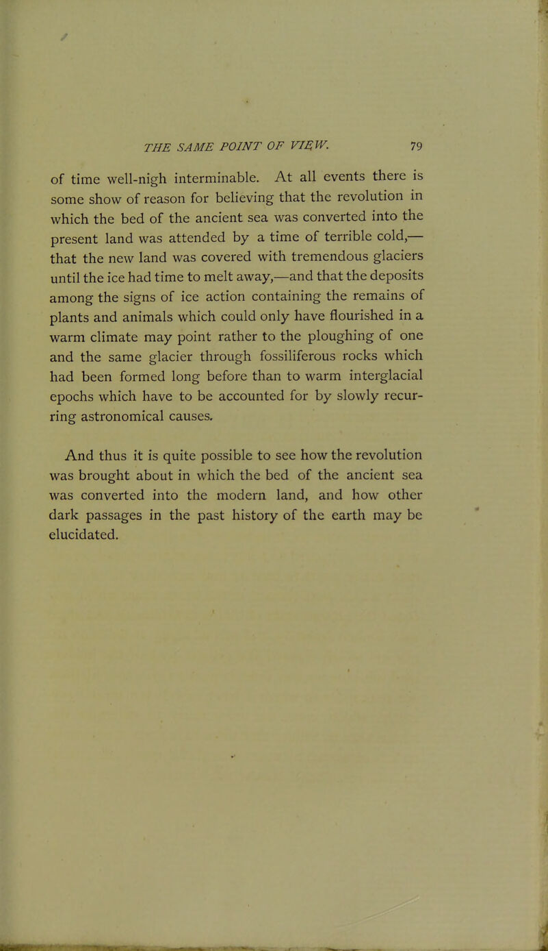 of time well-nigh interminable. At all events there is some show of reason for believing that the revolution in which the bed of the ancient sea was converted into the present land was attended by a time of terrible cold,— that the new land was covered with tremendous glaciers until the ice had time to melt away,—and that the deposits among the signs of ice action containing the remains of plants and animals which could only have flourished in a warm climate may point rather to the ploughing of one and the same glacier through fossiliferous rocks which had been formed long before than to warm interglacial epochs which have to be accounted for by slowly recur- ring astronomical causes. And thus it is quite possible to see how the revolution was brought about in which the bed of the ancient sea was converted into the modern land, and how other dark passages in the past history of the earth may be elucidated. i